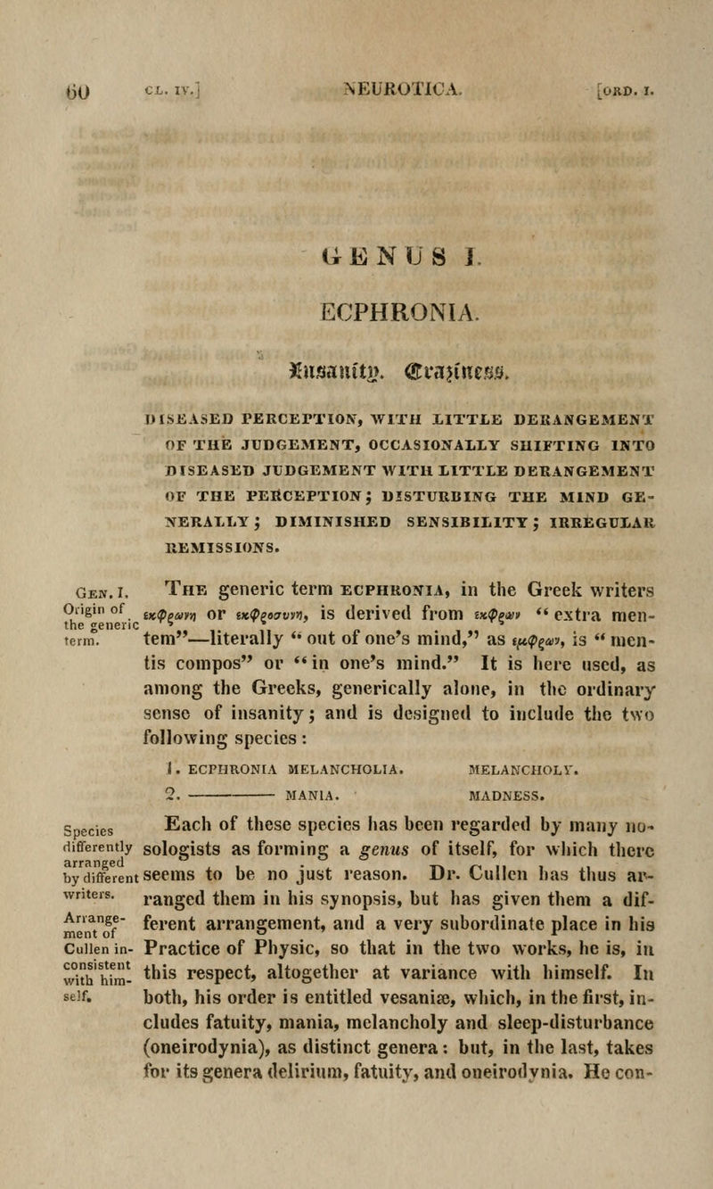 UENUS 1. ECPHRONIA. Xnsam'ty. (HcajincBS. DISEASED rERCETTION, AVITII LITTLE DEUANGEMENT OF TUB JUDGEMENT, OCCASIONALLY SUIFTING INTO DISEASED JUDGEMENT WITH LITTLE DERANGEMENT or THE perception; disturbing the mind ge- nerally; DIMINISHED sensibility; IRREGULAR REMISSIONS. Gen. I. The generic term ecphronia, in the Greek writers Oiigin of ix,<ppmvi or iK(ppoaviyi, is derived from mippm *'extra men- the generic ^^ * •» term. tem—literally  ont of one's mind, as t^<p^av, is  men- tis compos or ** in one*s mind. It is here used, as among the Greeks, generically alone, in the ordinary sense of insanity; and is designed to include the t\Yo following species: i. ecphronia melancholia. melancholv. 2, mania. • madness. Spgpjgg Each of these species has been regarded by many no- differently sologists as forming a genus of itself, for which there arranged , , . t-« i-i n . .1 by different seems to be no just reason. Dr. LuIIcn has thus ai^ writers. ranged them in his synopsis, but has given tliem a dif- Arrange- fej.gut arrangement, and a very subordinate place in his ment of . . Cuiien in- Practice of Physic, so that in the two works, he is, in with hfm- *^^^ respect, altogether at variance with himself. In self. both, his order is entitled vesania?, wliich, in the first, in- cludes fatuity, mania, melancholy and sleep-disturbance (oneirodynia), as distinct genera: but, in the last, takes for its genera delirium, fatuity, and oneirodynia. Ho con-