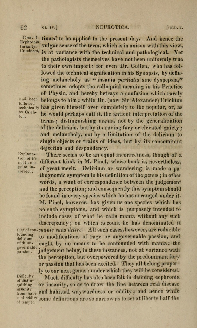 Gen. I. tinned to be applied to the present daj'. And iienco the Ecphronia. * ^ i . . . • • • • Insanity, vulgar sense ot the term, which is in unison with this view, Craziness. jg ^^ variance with the technical and pathological. Yet the pathologists themselves have not heen uniformly true to their own import: for even Dr. Cullen, who has fol- lowed the technical signification in his Synopsis, by defin- ing melancholy as ** insania jmrtialis sine dyspepsia, sometimes adopts the colloquial meaning in liis Practice of Physic, and hereby betrays a confusion wl»ich rarely and been belouofs to him : while Dr. (now Sir Alexander) Crichton followed , p technically has given himself over completely to the po])nlar, or, as toii^^' ^® would perhaps call it, the antient interpretation of the terms; distinguishing mania, not by the generalization of the delirium, but by its raving fury or elevated gaiety: and melancholy, not by a limitation of the delirium to single objects or trains of ideas, but by its concomitant dejection and despondency. Expiana- There seems to be an equal incorrectness, though of a tionofPi- '- *' jieiiiione different kind, in M. Pinel, whose book is, neverthele.ss, point in- of great merit. Delirium or wandering is made a pa- thognomic symptom in his definition of the genus; in other words, a want of correspondence between the judgement and the perception; and consequently this symptom should be found in every species which he has arranged under it. M. Pinel, however, has given us one species which has no such symptoms, and which is purposely intended to include cases of what he calls mania without any such discrepancy; on wliich account he has denominated it that of con- manie sans delire. All such cases, however, are reducible deiidum ^^ modifications of rage or ungovernable passion, and with iin- ought by no means to be confounded with mania; the oassi n^ ^judgement being, in these instances, not at variance with the perception, but overpowered by the predominant fury or passion that has been excited. They all belong proper- ly to our next genus ; under which they will be considered. of Sm- Much difficulty has also been felit in defining ecphronia giiishing or insanity, so as to draw^ the line between real disease fomhabi-and habitual waywardness or oddity j and hence whilfe tuai oddity f^Qm^ definitions are so narrow as to set at liberty half the