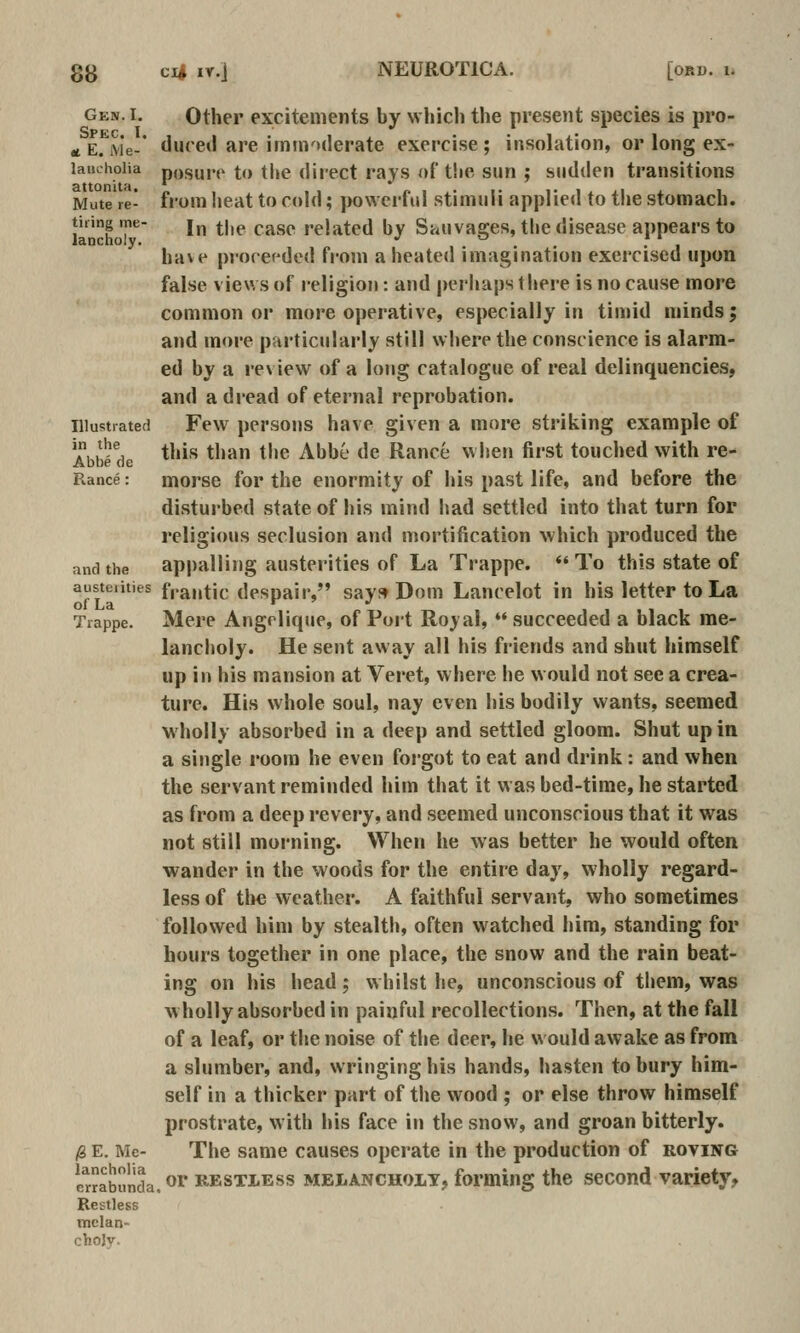 Gen. I. Other excitements by which the present species is pro- at Erivje- tlucetl are immoderate exercise; insolation, or long ex- laachoiia posure to tl»e direct rays of the sun ; sudden transitions Mute re- froHi heat to cold; powerful stimuli applied to the stomach. tiling me- j^, |.|,p pj^gp related by Swuva.ffes, the disease appears to lancuoiy. •' ^ * ' have proceeded from a heated imagination exercised upon false views of religion: and perhaps there is no cause more common or more operative, especially in timid minds; and more particularly still where the conscience is alarm- ed by a review of a long catalogue of real delinquencies, and a dread of eternal reprobation. lUustiated Few persons have given a more striking example of AbM de *''^''' *''^ ^''® ^^^^ ^^ Ranee when first touched with re- Rance: morse for the enormity of his past life, and before the disturbed state of his mind had settled into that turn for religious seclusion and mortification which produced the and the appalling austerities of La Trappe. *' To this state of austciities fpantic despair, says^ Dom Lancelot in his letter to La Trappe. Mere Angrlique, of Port Royal,  succeeded a black me- lancholy. He sent away all his friends and shut himself up in his mansion at Veret, where he would not see a crea- ture. His whole soul, nay even his bodily wants, seemed wholly absorbed in a deep and settled gloom. Shut up in a single room he even forgot to eat and drink : and when the servant reminded him that it was bed-time, he started as from a deep revery, and seemed unconscious that it was not still morning. When he was better he would often wander in the woods for the entire day, wholly regard- less of tlie weather. A faithful servant, who sometimes followed him by stealth, often watched him, standing for hours together in one place, the snow and the rain beat- ing on his head; whilst he, unconscious of them, was wholly absorbed in painful recollections. Then, at the fall of a leaf, or the noise of the deer, he would awake as from a slumber, and, wringing his hands, hasten to bury him- self in a thicker part of the wood ; or else throw himself prostrate, with his face in the snow, and groan bitterly. ,8 E. Me- The same causes operate in the production of roving iTrrabunda. ^ RESTLESS MEiiANCHOLT, forming the sccond Variety, Restless mclan- chojy.