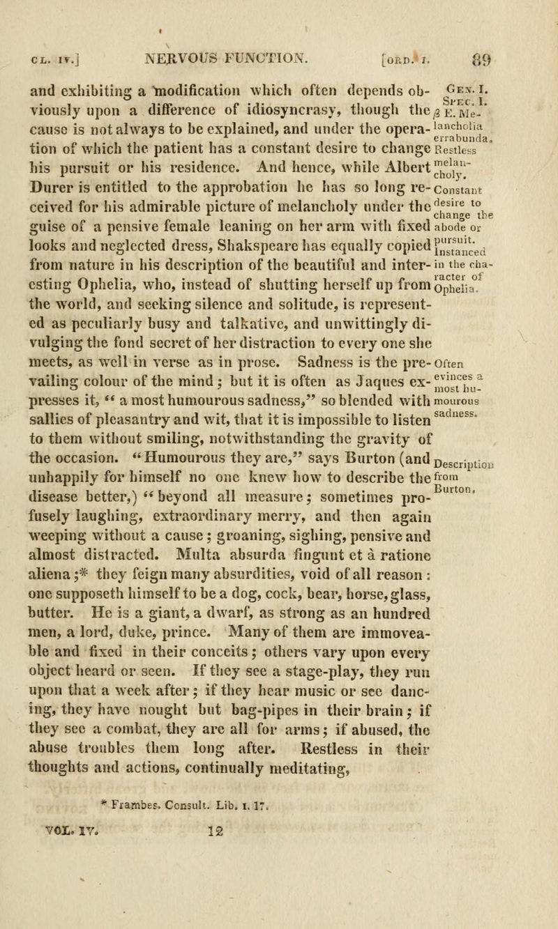 and exhibitins: a tnodificatioii which often depends ob- <^e.\. i. Sffc 1 viously upon a difference of idiosyncrasy, though the^gE. Me- cause is not always to be explained, and under the opera-'^'^^^''^^ . , , . , errabunda. tion of which the patient has a constant desire to change Restless his pursuit or his residence. And hence, while Albert ^^'lll*,' Durer is entitled to the approbation he has so long re-constant ceived for his admirable picture of melancholv under the^'f^® ^°, '^ ' change the guise of a pensive female leaning on her arm with fixed abode or looks and neglected dress, Shakspeare has equally (copied [^'Jj'jj^j^^jg^ from nature in his description of the beautiful and inter- in the cha- csting Ophelia, who, instead of shutting herself up froniopheiia. the world, and seeking silence and solitude, is represent- ed as peculiarly busy and talkative, and unwittingly di- vulging the fond secret of her distraction to every one she meets, as well in verse as in prose. Sadness is the pre- Often vailins; colour of the mind ; but it is often as Jaques ex- ^^'ff^ ^ o ' T most hu- presses it, ** a most humourous sadness, so blended with mouious sallies of pleasantry and wit, that it is impossible to listen ^'^'^'^^^• to them without smiling, notwithstanding the gravity of the occasion.  Humourous they are, says Burton (and Description unhappily for himself no one knew how to describe the^om disease better,)  beyond all measure; sometimes pro- fusely laughing, extraordinary merry, and then again weeping without a cause; groaning, sighing, pensive and almost distracted. Multa absurda fingunt et a ratione aliena;* they feign many absurdities, void of all reason : one supposeth himself to be a dog, cock, bear, horse, glass, butter. He is a giant, a dwarf, as strong as an hundred men, a lord, duke, prince. Many of them are immovea- ble and fixed in their conceits; others vary upon every object heard or seen. If they see a stage-play, they run upon that a week after; if they hear music or see danc- ing, they have nought but bag-pipes in their brain; if they see a combat, tliey are all for arms; if abused, the abuse troubles them long after. Restless in their thoughts and actions, continually meditating, * Frambes. Consult. Lib. 1.1?, vol. lY. 12