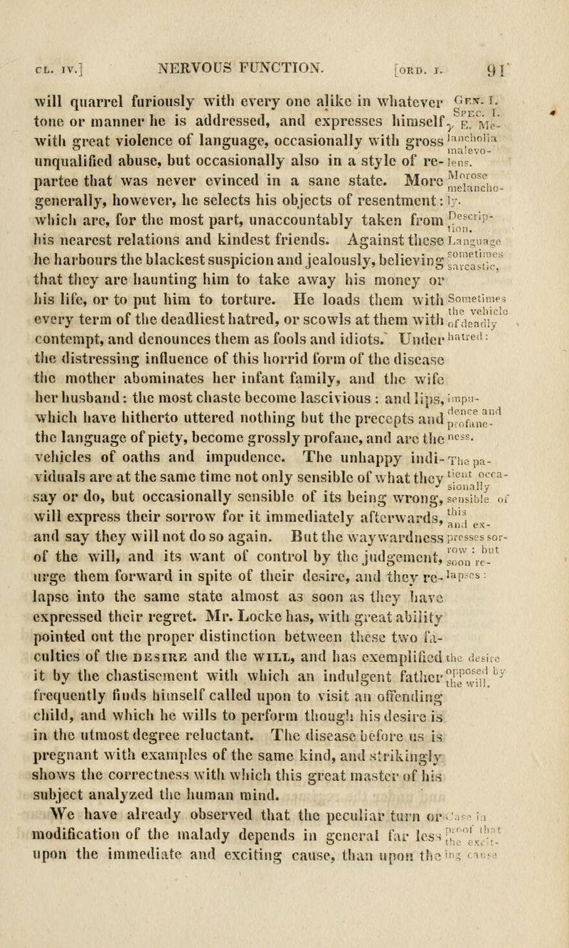 will quarrel furiously witli every one alike in wiiatevcr ^'^■^- ^^ tone or manner he is addressed, and expresses liiraself ^k. Mp- witli great violence of language, occasionally with gross'^'''^''^ unqualified abuse, but occasionally also in a style of re- lens. partee that was never evinced in a sane state. More n^Ta^ndio- generally, however, he selects his objects of resentment: ly- which are, for the most part, unaccountably taken from ^<^^'f'P- his nearest relations and kindest friends. Against these Lan^nago he harbours the blackest suspicion and jealously, believing sca^j™p * that they are haunting him to take away his money or his life, or to put him to torture. He loads them with Sometim<'s every term of the deadliest hatred, or scowls at them with of dsTdi'y ° contempt, and denounces them as fools and idiots. Under 'i^^t'ed: the distressing influence of this horrid form of the disease the mother abominates her infant family, and the wife her husband: the most chaste become lascivious ; and lips, i Tipn- which have hitherto uttered nothing but the precepts andpl'ofa^ig!.''^ the language of piety, become grossly profane, and arc the '^^s- vehicles of oaths and impudence. The unhappy indi-Thepa- viduals arc at the same time not only sensible of what tlicv ''^^ ,°^^^' say or do, but occasionally sensible of its being wrong, senMbie uc will express their sorrow for it immediately aftcrwar<ls, ^'^'Ji *■ *' ft II ilex* and say they will not do so again. But the waywardness presses sor- of the will, and its want of control by the judgement, looVir-' urge them forward in spite of their desire, and they re-'^p-^^- lapse into the same state almost as soon as they have expressed their regret. Mr. Locke has, with great ability pointed out the proper distinction between these two fa- culties of the DKsiiiE and the will, and has exemplified the dtsirc it by the chastisement with which an indulgent father /jj'^!f,',''^^ frequently finds himself called upon to visit an offending child, and which he wills to perform thougli his desire is in the utmost degree reluctant. The disease before us is pregnant with examples of the same kind, and strikingly shows the correctness with wliich this great master of his subject analyzed the human mind. We have already observed that the peculiar turn or^'-^mi modification of the malady depends in general far less^g^^^';[','^ upon the immediate and exciting cause, than upon the'? fT^j-