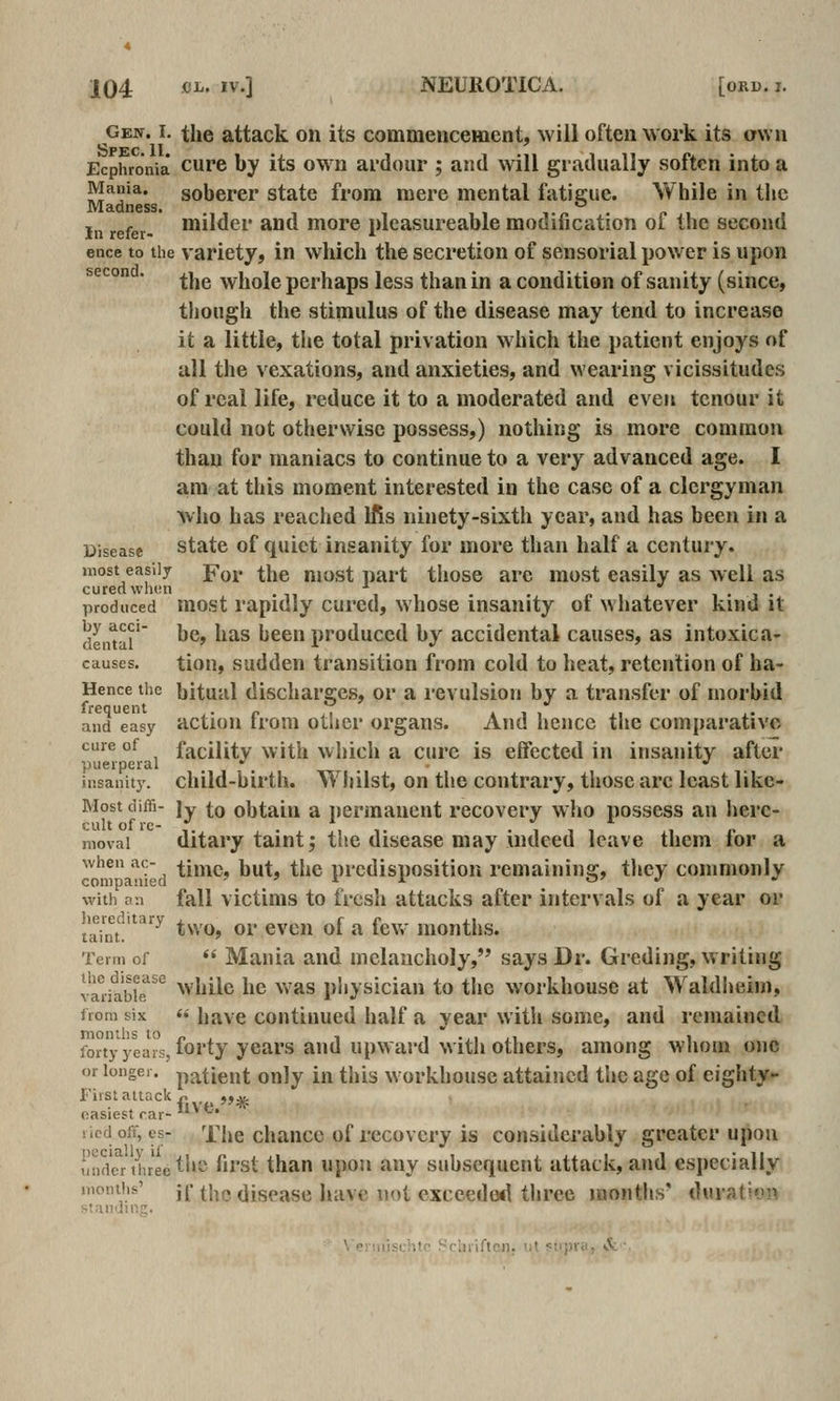 gew. I. the attack on its commencement, will often work its own Ecphronia curc by its owu ai'dour ; atul will gradually soften into a Mania, soberer state from mere mental fatieue. While in tlic Madness, '-' In refer- niilder and more pleasureable modification of the second ence to the variety, in which the secretion of sensorial power is upon secon , ^j^g whole perhaps less than in a condition of sanity (since, though the stimulus of the disease may tend to increase it a little, the total privation which the patient enjoys of all the vexations, and anxieties, and wearing vicissitudes of real life, reduce it to a moderated and even tcnour it could not otherwise possess,) nothing is more common than for maniacs to continue to a very advanced age. I am at this moment interested in the case of a clergyman Avho has reached Ifls ninety-sixth year, and has been in a Disease State of quiet insanity for more than half a century. most easily Yov the most part those are most easily as well as cured whtin ■* . . <. , i • j • produced most rapidly cured, whose insanity oi whatever kind it deiuai' ^^' ''^^ been produced by accidental causes, as intoxica- causes, tiou, suddcn transition from cold to heat, retention of ha- Hence the hitual discharges, or a i-evulsion by a transfer of morbid frequent • n i » i . and easy actiou li'om otlicr oi'gans. And hence the comparative cure of facility with which a cure is effected in insanity after puerperal •' •' insauitj'. child-bii'th. Whilst, on the contrary, those arc least like- Most diffi- ]y to obtain a i)ermauent recovery who possess an herc- niovai ditary taint; the disease may indeed leave them for a ^ m'a^r d *'^^' ^^» *^**^ predisposition remaining, they commonly with an fall victinis to frcsh attacks after intervals of a year or laint'^ two, or even of a few months. Term of  Mania and melancholy, says Dr. Gi-eding, writing tadlbk ^^ while he was physician to the workhouse at Waldheim, from six  have contiHued half a year with some, and remained forty year's, forty ycars and upward with others, among whom one or longer, patient Only in this w orkhouse attained the age of eighty- First attack r. ,, ,jjfc easiest rar- *^*^* ricd off, es- The chaucc of recovery is considerably greater upon und'c^r three tlie first than upon any subsequent attack, and especially .:^''!', ^'^ ^^^^ disease have uol exccedo<l throe months' duration ■ '<' Sclniftcii. ^