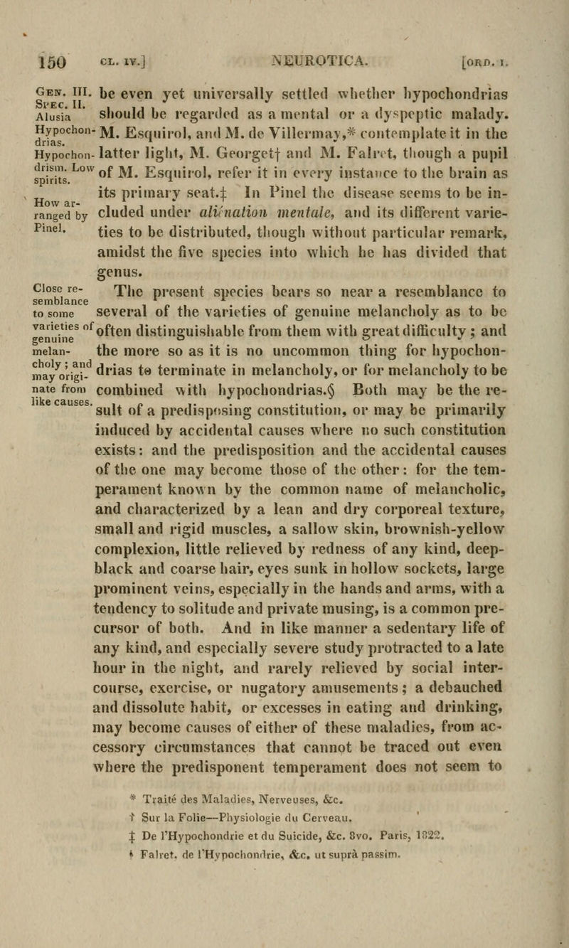 Gebt. Ill, be even yet universally settled vvhetlier hypochondrias Aiusia should be regarded as a mental or a dyspeptic malady. Hypochon- ]y|^ Esqiilro], and M. de Villermav,* contemplate it in the Hypochon- latter light, M. Georgetf and M. Faint, though a pupil drism. Low jjf jy|^ Esquirol, refer it in every instance to the brain as spirits. i •' its primary seat.:j: In Pinel the disease seems to be in- ranged by eluded under alifnation mentale, and its different varie- Pmei. ^jgg ^Q jjp distributed, though without particular remark, amidst the five species into which he has divided that genus. Close re- f|,e ppesent swecies bears so near a resemblance to semblance i p i to some several of the varieties of genuine melancholy as to be varieties of^jf^g,^ distinguishable from them with great difficulty : and genuine  0^7 meian- the more so as it is no uncommon thing for hypochon- mayVriei- '^^s ts terminate in melancholy, or for melancholy to be nate from combined with hypochondrias.^ Both may be the re- sult of a predisposing constitution, or may be primarily induced by accidental causes where no such constitution exists: and the predisposition and the accidental causes of the one may become those of the other: for the tem- perament known by the common name of melancholic, and characterized by a lean and dry corporeal texture, small and rigid muscles, a sallow skin, brownish-yellow complexion, little relieved by redness of any kind, deep- black and coarse hair, eyes sunk in hollow sockets, large prominent veins, especially in the hands and arms, with a tendency to solitude and private musing, is a common pre- cursor of both. And in like manner a sedentary life of any kind, and especially severe study protracted to a late hour in the night, and rarely relieved by social inter- course, exercise, or nugatory amusements ; a debauched and dissolute habit, or excesses in eating and drinking, may become causes of either of these maladies, from ac* cessory circumstances that cannot be traced out even where the predisponent temperament does not seem to * Tif?Lite des Maladies, Nerveuses, &c. t Sur la Folie—Physiologie du Cerveau. I De I'Hypochondrie etdu Suicide, &c. 8vo. Paris, 1022, * Falret. de rHypocltondrie, &,c, ut supr^ passim.