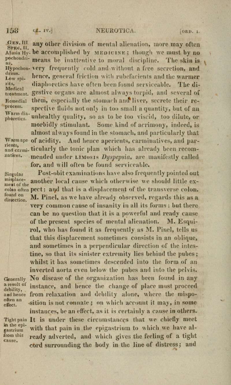 ,Pen.iii any other division of mental alienation, more may often AKusiaHy-be accomplished by medicine; though we must by no pochondri- means be inattentive to moral discipline. The skin is ^ Hypochon- very frequently (old and without a free secretion, and Lowspi- hence, general frirtion wiih rubefacients and the warmer I'ts. diaphoretics have often been found serviceable. The di- tieatment. gestive oj'gaus are almost alwaj'S torpid, and sevei-a! of Remedial them, especially the stomac h amf liver, secrete their re- process. specti\e fluids noton!\ in too small a quantity, but of an phoreticE. Unhealthy quality, so as to be too viscid, too dilute, or morbidly stimulant. Some kind of aci'imony, indeed, is almost always found in tlie stomach, and particulai-ly that Warm ape of acidity. And hence aperients, carminatives, and par- and caimi-ticularly the tonic plan which has already been recom- nanves. mended under limosis Dyspepsia, are manifestly called for, and will often be found serviceable. Singular Fost-obitexaminations have also fiequently pointed out misplace- another local cause which otherwise we should little ex- meit of the coUn often pect: ai}d that is a displacement of the transverse colon. fUsiectlon ^' P*^'' ^^ ^'^ '*^^'^ already observed, regards this as a very common cause of insanity in all its forms ; but there can be no question tiiat it is a powerful and ready cause of the present species of mental alieniition. M. Esqui- rol, who has found it as frequently as M. Pinel, tells us that this displacement sometimes consists in an oblique, and sometimes in a perpendicular direction of the intes- tine, so that its sinister extremity lies behind the pubes; whilst it has sometimes descended into the form of an inverted aorta even below the pubcs aufl into the pelvis. Generally No disease of the organization has been found in any dbTt °' instance, and hence the change of place must proceed and hence from relaxation and debility alone, where the mispo- effe*ct.^ -sition is not connate; on which account it may, in some instances, be an effect, as it is certainly a cause in others. Tight pain It is Under these circumstances that we chiefly meet gastrlum' with that pain in the epigastrium to which we have al- from this ygady adverted, and which gives the feeling of a tight cord surrounding the body in the line of distress; and