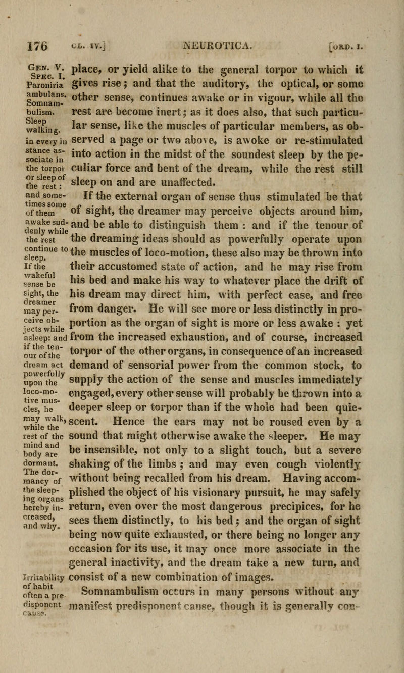 Gen. V. place, or yield alike to the general torpor to which it Paroniiia* gives rise; and that the auditory, the optica], or some Somn'*!* other sense, continues awake or in vigour, while all the buiism. rest are become inert; as it does also, that such particu- waUung. ^^^' sense, like the muscles of particular members, as ch- in every in served a page or two above, is awoke or re-stimulated soc?SeTri ^*^ action in the midst of the soundest sleep by the pe- the torpor culiar force and bent of the dream, while the rest still the''?e?tf sleep on and are unaffected. and some- If the external organ of sense thus stimulated be that of them of sight, the dreamer may perceive objects around him, J^^J^^'^^JjJ'^-and be able to distinguish them: and if the tenour of the rest the dreaming ideas should as powerfully operate upon Sp.^ ^° *'^^ muscles of loco-motion, these also may be thrown into If the their accustomed state of action, and he may rise from sense be ^^^ ^^^ ^^^ make his way to whatever place the drift of sight, the his dream may direct him, with perfect ease, and free dreamer « , tt -n • i- ,. » . may per- »'om danger. He will see more or less distinctly in pro- ceive ob- portion as the orffan of siajht is more or less awake : yet jects while * . ° ^ , asleep: and from the increased exhaustion, and of course, increased om'ofthe t^H'o*' ^f the other Organs, in consequence of an increased dream act demand of sensorial power from the common stock, to upon'the ^ Supply the action of the sense and muscles immediately loco-mo- engaged, every other sense will probably be tlirown into a cies, he deeper sleep or torpor than if the whole had been quie- whL the*^' scent. Hence the ears may not be roused even by a rest of the sound that might otherwise awake the sleeper. He may body are ^^ insensible, not only to a slight touch, but a severe dormant, shaking of the limbs ; and may even cough violently mancy'of without being recalled from his dream. Having accom- fhe sleep- piished the object of his visionary pursuit, he may safely jng organs * *i ^i ••ri. hereby in- retum, evcn over the most dangerous precipices, for he aiid'wb' ^^^^ *^^* distinctly, to his bed; and the organ of sight being now quite exhausted, or there being no longer any occasion for its use, it may once more associate in the general inactivity, and the dream take a new turn, and Irritability consist of a new combination of images. often a pre Somnambulism occurs in many persons without any disponent manifest predisponent cause, though it is generally con-