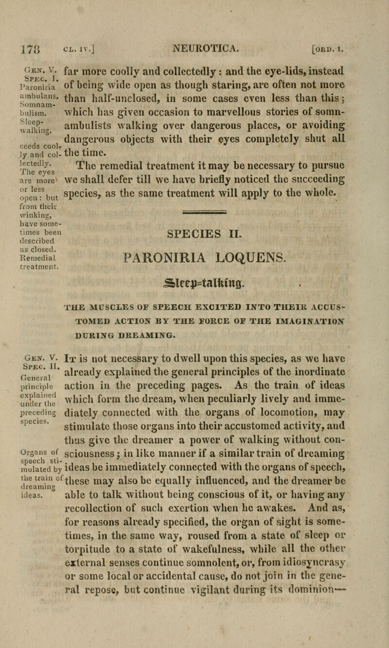 Gen. V. far more coolly and collectedly: and the eye-lids, instead Paionhia* of being Wide open as though staring, are often not more ambuians. ^|^j^^^ half-uncloscd. In some cases even less than this; iniiism. which has given occasion to marvellous stories of somn- waikin^ ambuHsts walking over dangerous places, or avoiding dangerous objects with their eyes completely shut all ly and col- the time. lectediy. fhe remedial treatment it may be necessary to pursue are more^ vve shall defer till we have briefly noticed the succeeding operant species, as the same treatment will apply to the whole. frotii their winking, ————. have some- times been SPECIES II. described as closed Remedial PARONIRIA LOQUENS. treatment. THE MUSCLES OF SPEECH EXCITED INTO THEIR ACCUS- TOMED ACTION BY THE FORCE OF THE IMAGINATION DURING DREAMING. Gen. V. ix is not necessary to dwell upon this species, as we have ' already explained the general principles of the inordinate principle actiou in the preceding pages. As the train of ideas ^nSer'the which form the dream, when peculiarly lively and imme- preceding diately Connected with the organs of locomotion, may species, stjmyiate tliose organs into their accustomed activity, and thus give the dreamer a pow'er of walking without con- Organs of sciousness j in like manner if a similar train of dreaming mulcted by ideas be immediately connected with the organs of speech, the train ot||jggg ^^^y ^jso be equally influenced, and the dreamer be dreaming •' ^ j ideas. able to talk without being conscious of it, or having any recollection of such exertion when he awakes. And as, for reasons already specified, the organ of sight is some- times, in the same way, roused from a state of sleep or torpitude to a state of wakefulness, while all the other external senses continue somnolent, or, from idiosyncrasy or some local or accidental cause, do not join in the gene- ral repose, but continue vigilant during its dominion—