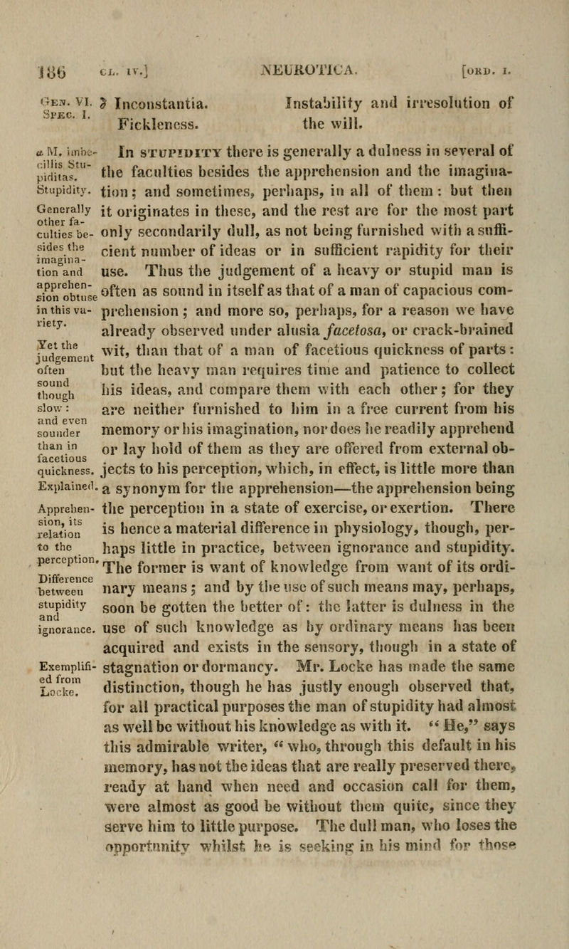 Gew. VI. J Inconstantia. Instability and irresolution of Spec. I. ^. , , xi n Fjcklencss. the will. tt M. imoo- In STUPIDITY there is generally a dulness in several of pifii'tas. t^»e faculties besides the apprehension and the imagina- Stupidity. tion; and sometimes, perhaps, in all of them: but then Generally {^ originates in these, and the rest are for the most part cuitiesbe- Only sccoudarily dull, as not being furnished with asuffi- sides the pje,,^ number of ideas or in sufficient rapidity for their tion and usc. Thus the judgement of a heavy or stupid man is sion oMuse ^^^^^ ^^ sound in itself as that of a man of capacious com- inthisva- prelieusion ; and more so, perhaps, for a reason we have ^'^' already observed under alusia/acefosa, or crack-brained ,Yetthe -^ ^j ^^^1^ ^^ ^ ^^^^^ ^f facetious quickness of parts: judgement ' . often but the heavy man requires time and patience to collect though ^'is ideas, and compare thcrn with each other; for they slow: are neither furnished to him in a free current from his sounder memory or his imagination, nor does he readily apprehend than in qj, jj^y j)q](J ^y( them as they are offered from external ob- facetious , •' . •.,.«>•,. . quickness, jccts to his perception, which, in eifect, is little more than Explained, j^ synonym for the apprehension—the apprehension being Apprehen- the perception in a state of exercise, or exertion. There relation ^^ hcnce a material difference in physiology, though, per- to the haps little in practice, between ignorance and stupidity. peicep ion. ^^^^ fornier is want of knowledge from want of its ordi- Difference i • >i r i i between nary means; and by the usc ot such means may, perhaps, stupidity gQQj^ jjg gotten the better of: the latter is dulness in the ignorance, use of such knowledge as by ordinary means has been acquired and exists in the sensory, though in a state of Exempiifi- stagnation or dormancy. Mr. Locke has made the same Locke? distinction, though he has justly enough observed that, for all practical purposes the man of stupidity had almost as well be without his knowledge as with it. '* He, says this admirable writer,  who, through this default in his memory, has not the ideas that are really preserved there,, ready at hand when need and occasion call for them, •were almost as good be without them quite, since they serve him to little purpose. The dull man, who loses the opportunity whilst hB is seeking la his mij>d ^o^* +hos*^