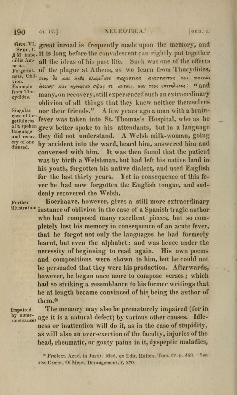Gen. vi. great inroad is frequently made upon the memory, and /8 M. inibe- it is long before the convalescent can rightly put together ciiHs Am- aU ^i,g jjjpj^f. of jijj. pj^„t lifp^ gycj, ^vas one of the eftects Forgetful- of tiie plague at Athens, as we learn from Thucydides, ness. Obli- ^ g^ ^^^ ^^g^ iT^utcrun TtttpocvTMX ccvxa-ircttrxi tuv Trccvran Example efftotui' x.j.t i^yvoniffxt a^ati ti eivrevi- xxi revs S7r«Ti)0£j«t.'? : *'anCl cydkiea! many, on recovery, still experienced such an extraordinary ohlivion of all things that they knew neither tliemselves Singular nor their friends. A few years ago a man with a brain- getfuiness fevcr was taken into St. Thomas's Hospital, who as he °f^*P'*'^^ grew better spoke to his attendants, but in a language and recov-they did not understand. A Welsh milk-woman, going disused^ by accident into the ward, heard him, answered him and conversed with him. It was then found that the patient was by birth a Welshman, but had left his native land in his youth, forgotten his native dialect, and used English for the last thiity years. Yet in consequence of this fe- ver he had now forgotten the English tongue, and sud- denly recovered the Welsh. Further Boerbaave, however, gives a still more extraordinary illustration instance of oblivion in the case of a Spanish tragic author who had composed many excellent pieces, but so com- pletely lost his memory in consequence of an acute fever, that he forgot not only the languages he had formerly learnt, but even the alphabet: and was hence under the necessity of beginning to read again. His own poems and compositions were shown to him, but he could not be persuaded that they were his production. Afterwards, however, he began once more to compose verses j which had so striking a resemblance to his former writings that he at length became convinced of his being the author of them.* Impaired The memory may also be prematurely impaired (for in by nume- j^ j natural defect) by various other causes. Idle- rouscauses o I J ness or inattention will do it, as in the case of stupidity, as will also an over-exertion of the faculty, injuries of the head, rheumatic, or gouty pains in it, dyspeptic maladies, * Prselect. Acad, in Justit. Med. ex Edit. Hallen. Tom. iv. p. 463. See also Cricht. Of Ment. Derangement, i. 370,