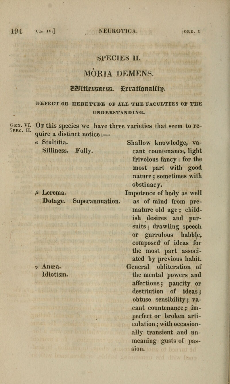 Gen. VI. Spec. 11, SPECIES II. MORIA DEMENS. ^Witltssntsn, Krratfonalftj). DEFECT OR HEBETUDE OF All THE FACULTIES OF THE UNDERSTAND ING. Of this species we have three varieties that seem to re- quire a distinct notice:— « Stultitia. Silliness. Folly. ^ Lerema. Dotage. Superannuation. y Ancea. Idiotism. Shallow knowledge, va- cant countenance, light frivolous fancy: for the most part with good nature; sometimes with ohstinacy. Impotence of body as well as of mind from pre- mature old age; child- ish desires and pur- suits ; drawling speech or garrulous babble, composed of ideas for the most part associ- ated by previous habit. General obliteration of the mental powers and affections; paucity or destitution of ideas; obtuse sensibility; va- cant countenance; im- perfect or broken arti- culation ; with occasion- ally transient and un- meaning gusts of pas- sion.