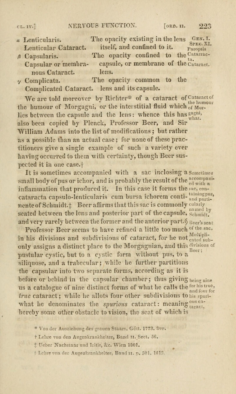 «5 Lenticularis. The opacity existing in the lens Geit. t. Lenticular Cataract. itself, and confined to it. Pam'p'^s'is (i Capsularis. The opacity confined to theC^tarrac- Capsular or membra- capsule, or membrane of the cataract. nous Cataract. lens, y Complicata. Tlie opacity common to the Complicated Cataract, lens and its capsule. We are told moreover by Richter* of a cataract of Cataract of „,, . ,1 ' ^ j.^.-iij.j I'l the humour the humour of Morgagni, or the interstitial fluid which of Mor- lies between the capsule and the lens: whence this hasS^s^N also been copied by Plenck, Professor Beer, and Sir William Adams into the list of modifications; but rather as a possible than an actual case; for none of these prac- titioners give a single example of such a variety ever having occurred to them with certainty, though Beer sus- pected it in one case.f It is sometimes accompanied with a sac inclosing a Sometimes small body of pus or ichor, and is probably the result of the ^;i'°,;^j;^^* inflammation that produced it. In tliis case it forms thesae, con- cataracta capsulo-lenticularis cum bursa ichorem conti-!^';'^pfJJ^' nente of Schmidt.:}: Beer affirms that this sac is commonly cuiariy seated between the lens and posterior part of the capsule, Schmidt.^ and very rarely between the former and tlie anterior part.§ Beer's seat Professor Beer seems to have refined a little too much °^^''^ ^^^^ in his divisions and subdivisions of cataract, for he not catLd^'ju^. only assigns a distinct place to the Morgagnian, and this ^ivisions of pustular cystic, but to a cystic form v, ithout pus, to a siliquose, and a trabecular; while he further partitions the capsular into two separate forms, according as it is before or behind in the capsular chamber; thus givinghcmgninB lis a catalogue of nine distinct forms of what he calls the^°'J'l^/' «- ... 'd luiii for true cataract; while he allots four other subdivisions to his spuri- what he denominates t'le spurious cataract: meaning^^^^^j hereby some other obstacle to vision, the seat of which is * Vonder Ausziehungdes grauen Staars. Gott. 1773. Svo. T Lehre von den Aiigenkrankheiterj Band ii. Sect. 5Q, % Ucber Nachstaar und Iritis, &c. Wien 1801. ? Lclirevpn der Auseukrankheiter. Band ii. n. 501. 1^15.