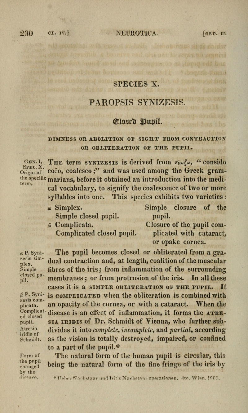 SPECIES X. PAROPSIS SYNIZESIS. Gen. I. Spec. X. Origin of the specific term. « P. Syni- zesis sim- plex. Simple closed pu- pil. [i P. Syni- zesis com- plicata. Complicat ed closed pupil. Atresia iridis of Schiiiidt. Form of the pupil changed by the DIMNESS OR ABOLITION OF SIGHT FROM CONTRACTION OR OBLITERATION OF THE PUPIL. The term synizesis is derived' from <rm^u, ** consido coeo, coalesce; and was used among the Greek gram- marians, before it obtained an introduction into the medi- cal vocabulary, to signify the coalescence of two or more syllables into one. This species exhibits two varieties: a Simplex. Simple closure of the Simple closed pupil. pupil. /s Complicata. Closure of the pupil com- Complicated closed pupil. plicated with cataract, or opake cornea. The pupil becomes closed or obliterated from a gra- dual contraction and, at length, coalition of the muscular fibres of the iris; from inflammation of the surrounding membranes; or from protrusion of the iris. In all these cases it is a simple obliteration of the pupil. It is complicated when the obliteration is combined with an opacity of the cornea, or with a cataract. When the disease is an effect of inflammation, it forms the atre- sia iridis of Dr. Schmidt of Vienna, who further sub- divides it into complete, incompletCi and partial, according as the vision is totally destroyed, impaired, or confined to a part of the pupil.* The natural form of the human pupil is circular, this being the natural form of the fine fringe of the iris by * TTpbov Nnrhs«nar und Tritis Narhsfanr npftiationen. 41. Wifn. !^0T.