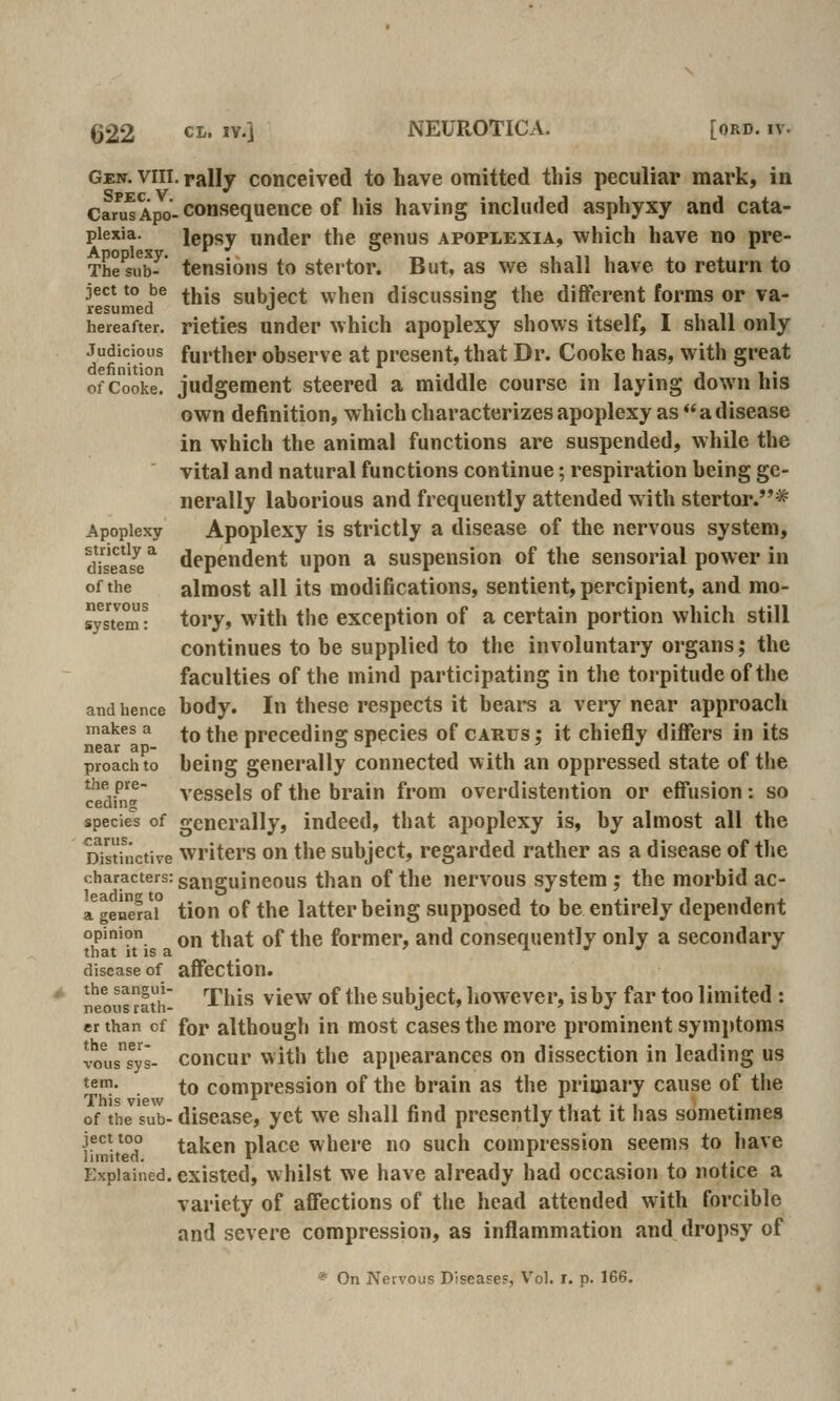 Gen. VIII, rally conceived to have omitted this peculiar mark, in Cani^ Apo- consequcnce of his having included asphyxy and cata- piexia. lepsy under the genus apoplexia, which have no pre- The^sub^' tensions to stei tor. But, as we shall have to return to ject to be ^j^jg subiect when discussine the different forms or va- r6surn6(l *^ hereafter, rieties Under which apoplexy shows itself, I shall only Judicious further observe at present, that Dr. Cooke has, with great of CoVke judgement steered a middle course in laying down his own definition, which characterizes apoplexy as adisease in which the animal functions are suspended, while the vital and natural functions continue; respiration being ge- nerally laborious and frequently attended with stertor.* Apoplexy Apoplcxy is strictly a disease of the nervous system, dhease^ dependent upon a suspension of the sensorial power in of the almost all its modifications, sentient, percipient, and mo- ystem? tory, with the exception of a certain portion which still continues to be supplied to the involuntary organs; the faculties of the mind participating in the torpitudeofthe and hence body. In these respects it bears a very near approach makes a ^^ ^j^g preceding species of carus; it chiefly differs in its proach to being generally connected with an oppressed state of the the pre- ycssels of the brain from overdistention or effusion : so ceding species of generally, indeed, that apoplexy is, by almost all the oYstinctive Writers on the subject, regarded rather as a disease of tlie characters: ganguincous than of the nervous system; the morbid ac- a^genefaT tion of the latter being supposcd to be entirely dependent opinion Q^ ^\^g^^ Qf ^\^^ former, and consequently only a secondary that It IS a ^ I ^ y disease of affcction. ntous rati!- '^''^*'' ^^^^ ^^ ^'^® subjcct, liowcver, is by far too limited : er than of for although in most cases the more prominent symptoms ^^lssys- concur with tl>e appearances on dissection in leading us *^!- . to compression of the brain as the primary cause of the This view • of the sub- disease, yet we shall find presently that it has sometimes ject too taken nlace where no such compression seems to have limitea. » i i • x- Explained, existed, whilst we have already had occasion to notice a variety of affections of the head attended with forcible and severe compression, as inflammation and dropsy of * On Nervous Diseases, Vol. r. p. 166.