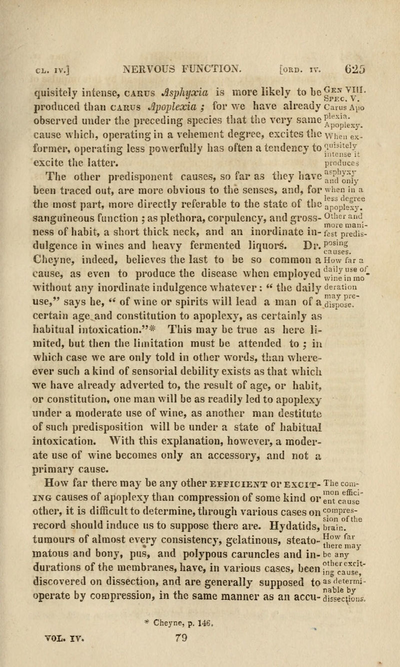 quisitely intense, CARUS Asplujoda is more likely to be^^'-^'^'^.'l- produced than carus Jlpoplexia ; for we have already cams a^io observed under the preceding species that the very same Jj^^J^^^ cause which, operating in a vehement degree, excites tlic when ex- former, oneratina; less nowerfullv has often a tendency to fi'^'^^'3f 1 o A . - liiteiise it excite the latter. produces The other predisponent causes, so far as tliey liave!|^,^|'^'jj^. been traced out, are more obvious to the senses, and, for when in a the most part, more directly referable to the state of thca^popigxy.'^ sanguineous function : as plethora, corpulency, and gross- O'^'^i and ness 01 habit, a short thick neck, and an inordinate in- fest predis- dulgence in wines and heavy fermented liquor^. Dr. p'^^'§  •/ * causes. Cheyne, indeed, believes the last to be so common a How far a cause, as even to produce the disease when employed ^y^,!^;*^!,^^- without any inordinate indulgence whatever :  the daily deration use, says he,  of wine or spirits will lead a man of a dispose! certain age and constitution to apoplexy, as certainly as habitual intoxication.* This may be true as here li- mited, but then the limitation must be attended to ; in which case we are only told in other words, than where- ever such a kind of sensorial debility exists as that which we have already adverted to, the result of age, or habit, or constitution, one man will be as readily led to apoplexy under a moderate use of wine, as another man destitute of such predisposition will be under a state of habitual intoxication. With this explanation, however, a moder- ate use of wine becomes only an accessory, and not a primary cause. How far there may be any other efficient or excit- The com- ING causes of apoplexy than compression of some kind or ™n°t'ca^s'e other, it is difficult to determine, through various cases on ^P'^p*^^- record should induce us to suppose there are. Hydatids, brain. tumours of almost every consistency, gelatinous, steato- ^°' *^^''. matous and bony, pus, and polypous caruncles and in- be any durations of the membranes, have, in various cases, been rna'^r^'',f<fp^' discovered on dissection, and are generally supposed to ^^ deterrni operate by compression, in the same manner as an accu-dissec^Jiis. * Cheyne, p. 146. vol. IV. 79
