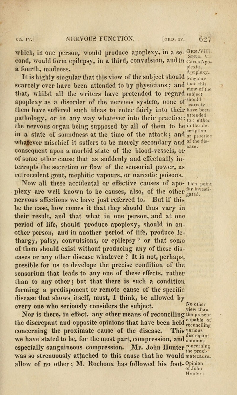 which, in one person, would produce apoplexy, in a se- ^''^•'^'!.;^- cond, would form epilepsy, in a third, convulsion, and in CarusAno- a fourth, madness. Apopkxy. It is highly singular that this view of the subject should singuiai- scarcely ever have been attended to by physicians : and ^l''^^ ^'ij=, that, whilst all the writers have pretended to regard subject apoplexy as a disorder of the nervous system, none of ^|!^j.'j^, them have suffered sucli ideas to enter fairly into their have been pathology, or in any way whatever into their ])ractice: „ f ^jI^j^p^. the nervous orffan beinff supposed by all of tliem to be' ^''G dc- jn a state of soundness at tlie time ot the attack; and or praciicH whalever mischief it suffers to be merely secondary and of thedit- consequent upon a morbid state of the blood-vessels, or of some other cause that as suddenly and effectually in- terrupts the secretion or flow of the sensorial power, as retrocedent gout, mephitic vapours, or narcotic poisons. Now all these accidental or effective causes of apo- This point plcxy are well known to be causes, also, of the other ^J^]^^'' nervous affections we have just referred to. But if this be the case, how comes it that they should thus vary in their result, and that what in one person, and at one period of life, should produce apoplexy, should in an- other person, and in another period of life, produce le- thargy, palsy, convulsions, or epilepsy ? or that some of them should exist without producing any of these dis- eases or any other disease whatever ? It is not, perhaps, possible for us to develope the precise condition of the sensorium that leads to any one of these effects, rather than to any other j but that there is such a condition forming a predisponcnt or remote cause of the specific disease that shows itself, must, I think, be allowed by every one who seriously considers the subject. ^iewt'ha Nor is there, in effect, any other means of reconciling the present the discrepant and opposite opinions that have been held reTo^nciHnn^ concerning the proximate cause of the disease. This^ff>os we have stated to be, for the most part, compression, and opin'io^s especially sanguineous compression. Mr. John Hunter ^^^^'.s was so strenuously attached to this cause that he would matecause. allow of no other; M. Rochoux has followed his foot-Op>'0'^ of John Huntor