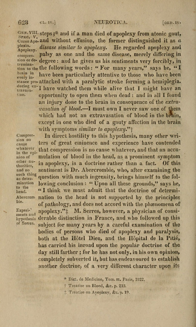 GKjr.viir. steps;* and if a man died of apoplexy from atonic gout, caiiisApo-and without effusion, tlie former distinguisljed it as a ApMexy. ^^^^^^^ similar to apopUxiJ- He regarded apoplexy and coinpies- palsy as one and the same disease, merely differing in sioiiorde- decree: and he 2;ive3 us his sentiments very forcibly, in tion to the the following words: «'For many years, says he, I eve^ n ^^^^^^ ^^^^ particularly attentive to those who have been stance pro-attacked with a paralytic stroke forming a hemiplegia. tifur'ali-*^^^ have watched them while alive that I might have an tion. opportunity to open them when dead : and in all 1 found an injury done to the brain in consequence of the extra- vasation of blood.—I must own I never saw one of tJiem which had not an extravasation of blood in the brain, except in one who died of a gouty affection in the brain with symptoms similar to apo2)lexy.f Compref. j^ Uircct hostility to this hypothesis, many other wri- cause tors of great eminence and experience have contended whatever ^jjj^^ comorcssion is no cause whatever, and that an accu- m the opi- , * iiionof mulation of blood in the head, as a prominent symptom thorUicT' * apoplexy, is a doctrine rather than a fact. Of this and no sentiment is Dr. Abercrombie, who, after examining the asVetei'.^ question with much ingenuity, brings himself to the fol- raination lowing conclusiou : *' Upon all these grounds, says he, head.  I think we must admit that the doctrine of determi- Abercrom nation to the head is not supported by the principles of pathology, and docs not accord with the phsenomena of Expeii- apoplexy.:}: M. Serres, however, a physician of consi- hypothesis dcrablo distinction in France, and who followed up this of Serres. g,,i,ject for many years by a careful examination of thp bodies of persons who died of apoplexy and paralysis, both at the Hotel Dieu, and the Hopital de la Pitie, lias carried his inroad upon the popular doctrine of the day still farther; for he has not only, in his own opinion, completely subverted it, but has endeavoured to establish another doctrine^ of a very different character upon its * Die:, de Medicine, Tons. ii. Paris, 1822. t Treatise on Blood, &c. p. 213. ■*: Treatise on Apoplexy, &c. p. 19,