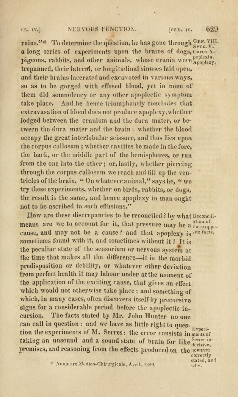 ruins.* To determine tlie qiiestion, he has gone through ^ ^^j ^^^' along scries of experiments upon the brains of dogs, Carus a- pigeons, rabbits, and other animals, whose crania were^°opj^J^y. trepanned, their laterifl, or longitudinal sinuses laid open, and their brains lacerated and excavjvted in various ways, so as to be gorged with effused blood, yet in none of them did somnolency or any other apoplectic s>mptom take place. And^he benrc tjiumj)hantly concludes that extravasation of blood does not [jrodure apoplexy,wlu^ther lodged between the cranium and the dura mater, or be- tween the dura mater and the brain : whether the blood occupy the great interlobular scissure, and thus lies upon the corpus callosum ; whether cavities be made in the fore, the back, or the middle part of the hemisphei-es, or run from the one into the other; or,lastly, whether piercing through the corpus callosum we reach and fill up the ven- tricles of the brain.  On whatever animal, says lie,  we try these experiments, whether on birds, rabbits, or dogs, the result is the same, and hence apoplexy in man ought not to be ascribed to such effusions. How are these discrepancies to be reconciled ? by whatReconciii- means are we to account for it, that pressure may be ai'hesSoppo- cause, and may not be a cause? and that apoplexy is ^'^^'^^'^'^• sometimes found with it, and sometimes without it ? It is the peculiar state of the sensorium or nervous system at the time that makes all the difference—it is the morbid predisposition or debility, or whatever other deviation from perfect health it may labour under at the moment of the application of the exciting cause, that gives an effect ■which would not otherwise take place : and something of %vhich,in many cases, often discovers itself by precursive signs for a considerable period before the apoplectic in- cursion. The facts stated by Mr. John Hunter no one can call in question : and we have as little right to ques- tion tlie experiments of M. Serres: the error consists inmeEtsof taking an unsound and a sound state of brain for likc!^'' premises, and reasoning from the effects produced on the iiowever correctly «. . . ,. ,. -,. . stated, and ^ -AnnuaireMfldicn-Cbirurgicale. Avril, 1820. „,hv.