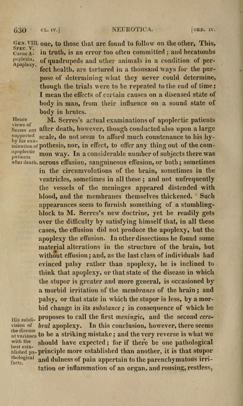 Gen. VIII, one, to those tliat are found to follow on the other, This, Spec.V Carus A- in trutlj, is an error too often committed ; and hecatombs popiexia. of quadrupcds and other animals in a condition of per- Apoplexy. * ^^ /. i feet health, are tortured in a thousand ways for the pur- pose of determining what they never could determine, though the trials were to be repeated to the end of time; I mean the effects of certain causes on a diseased state of body in man, from their influence on a sound state of body in brutes. Hence M. Scrres's actual examinations of apoplectic patients Senes not after death, however, though conducted also upon a large suppoirted gcalc, do not sccm to afford much countenance to his hy- ny his exa- • «. «» i> i minationofpothesis, nor, m effect, to offer any thing out ofthecom- patients'^ moH Way. In a considerable numberof subjects there was after death, serous effusioK, sanguineous effusion, or both; sometimes in the circumvolutions of the brain, sometimes in the ventricles, sometimes in all these; and not unfrequently the vessels of the meninges appeared distended with blood, and the membranes themselves thickened. ' Such appearances seem to furnish something of a stumbling- block to M. Serrcs's new doctrine, yet he readily gets over the difficulty by satisfying himself that, in all these cases, the effusion did not produce the apoplexy, but the apoplexy the effusion. In other dissections he found some material alterations in the structure of the brain, but without effusion; and, as the last class of individuals had evinced palsy rather than apoplexy, he is inclined to think that apoplexy, or that state of the disease in which the stupor is greater and more general, is occasioned by a morbid irritation of the membranes of the brain; and palsy, or that state in which the stupor is less, by a mor- bid change in its substance ; in consequence of M'hich he His subdi- proposes to call the first meningic^ and the second cere* vision of })ral apoplcxy. In this conclusion, however, there seems t.lic di^cusG atvaxianceto be a striking mistake; and the very reverse is what we with the should havc expected; for if there be one pathological biished pa- principle more established tlian another, it is that stupor ^^°^'°5»cai j^yjjj dulness of pain appertain to the parenchymatous irri- tation or inflammation of an organ, and rousing, restless.