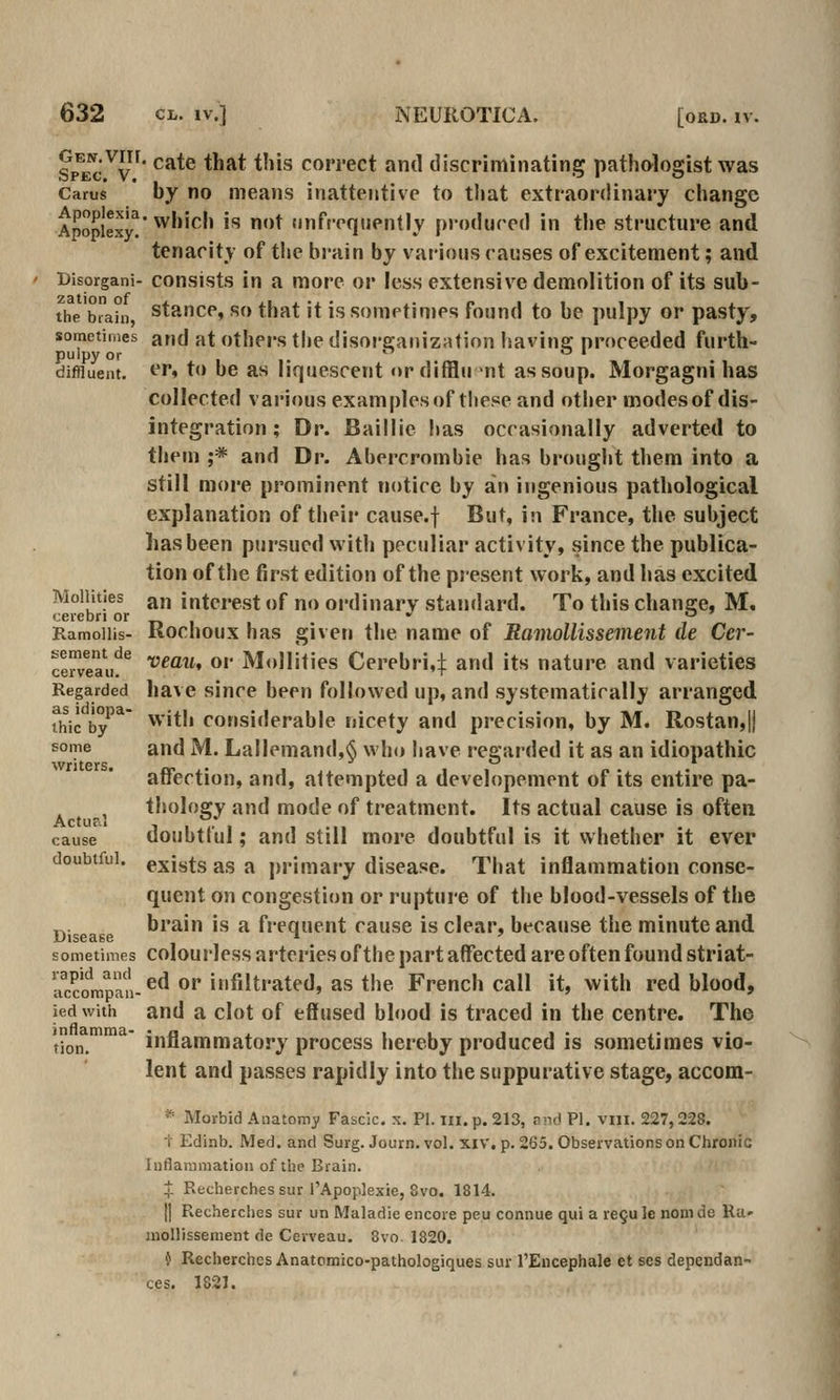 Sp^ec^v''* cate that tliis correct and discriminating pathologist was Carus hy no means inattentive to that extraordinary change Apoplexy^ ^'''^'' '^ * (inffeqtiently pi-odured in the structure and tenacity of the brain by various causes of excitement; and Bisorgani- consists in a more or less extensive demolition of its sub- the brahi stance, SO that it is sometimes found to be pulpy or pasty, sometimes and at Others the disore:ainzatinn havinff proceeded furth- pulpy or  ^ ' diffluent. ^''» to be as liquescent «>r difflu >nt as soup. Morgagni has collected various examples of these and other modes of dis- integration ; Dr. Baillie has occasionally adverted to them ;* and Dr. Abercrombie has brought them into a still more prominent notice by an ingenious pathological explanation of their cause.f But, in France, the subject has been pursued with peculiar activity, vSince the publica- tion of the first edition of the present work, and has excited Moiiities an interest of no ordinary standard. To this change, M. cerebri or  5' Ramoiiis- Rochoux has giveti the name of Ramollissement de Cer- llTv^aiu^ vmit, or Moiiities Cerebri,:}; and its nature and varieties Regarded have Since been followed up, and systematically arranged thic by'^' ^'•*'' considerable nicety and precision, by M. Rostan,|j some and M. La!lemand,§ who have regarded it as an idiopathic affection, and, attempted a developement of its entire pa- ^ thology and mode of treatment. Its actual cause is often cause doubtful; and still more doubtful is it whether it ever doubtful, exists as a primary disease. That inflammation conse- quent on congestion or rupture of the blood-vessels of the ^. brain is a frequent cause is clear, because the minute and Disease ^ ' sometimes colourless artcHes of the part affected are often found striat- aSmpan-^^ *^*''filtrated, as the French call it, with red blood, ied with and a clot of effused blood is traced in the centre. The ,io„  inflammatory process hereby produced is sometimes vio- lent and passes rapidly into the suppurative stage, accom- * Morbid Anatomy Fascic. x. PI. iii. p. 213, and PI. viii. 227,228. f Edinb. Med. and Surg. Journ. vol. xiv, p. 265. Observations on Clironic luflaramation of the Brain. t Recherchessur I'Apoplexie, 8vo. 1814. [] Recherches sur un Maladie encore peu connue qui a re^u le nom de Ra» inollissenient de Cerveau. 8vo. 1820. i Recherches Anatomico-pathologiques sur TEncephale et ses dependan- ces. 1821.