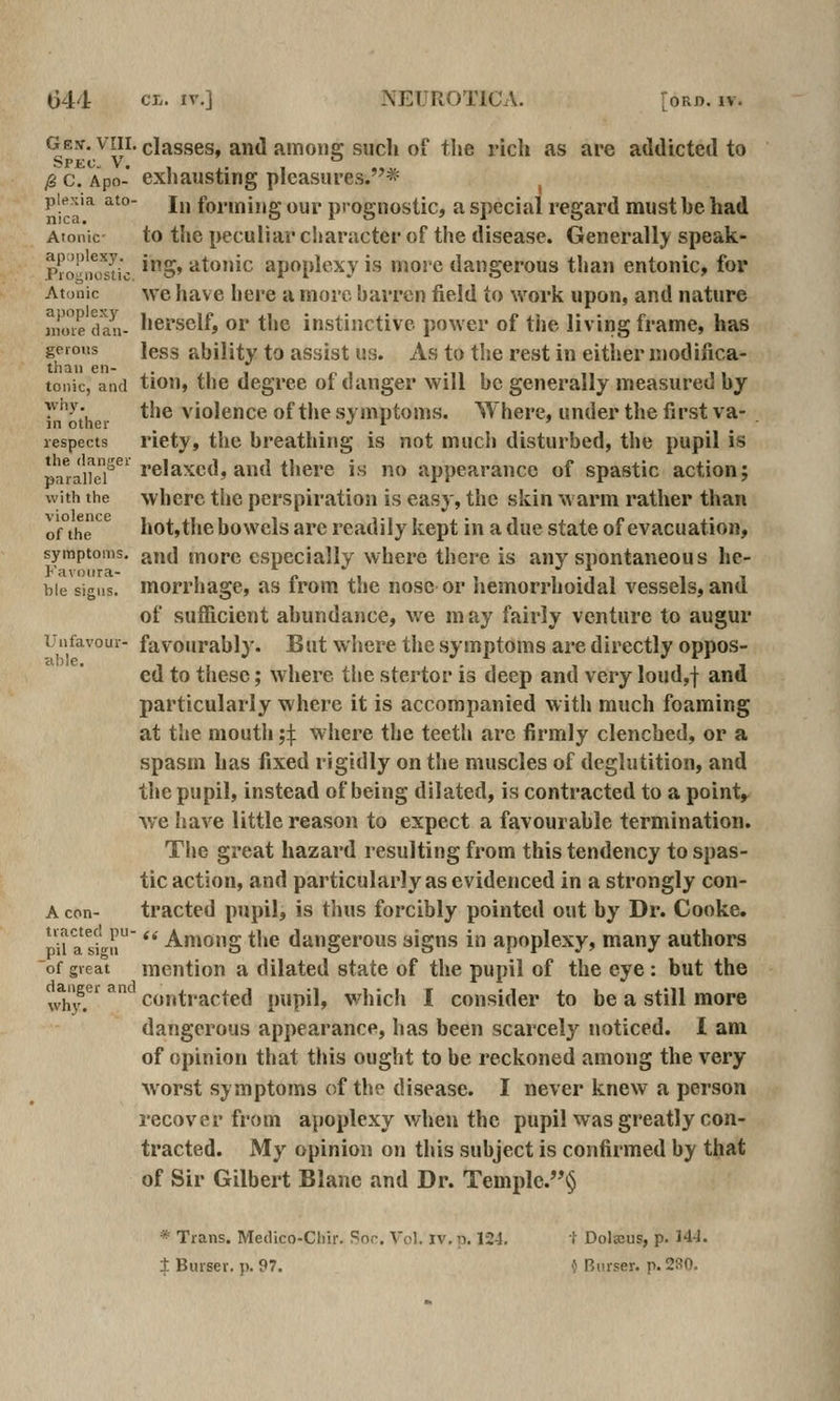 Gew. VIII. classes, and amonfi: such of the rich as are atldictetl to /g c. Apo- exhausting pleasures.*^ ^ piexia ato- jj, foi-ming our prognostic, a special regard must he had Atonic to the peculiar character of the disease. Generally speak- rro''iK!sIic ^S' ^^•^'c apopk^xy is more dangerous than entonic, for Atonic we have here a more barren field to work upon, and nature Himedau- hersclf, or the instinctive power of the living frame, has geious less ability to assist us. As to the rest in either modifica- tonic, and tiou, the degree of danger will be generally measured by y^;, the violence of the symptoms. Where, under the first va- in other _ «■ I ' ^ ^ - lespects riety, the breathing is not mucli disturbed, the pupil is p!j^^j^j^i^®' relaxed, and there is no appearance of spastic action; with the where the perspiration is easy, the skin warm rather than of the hot,the bowels are readily kept in a due state of evacuation, symptoms, and morc especially where there is any spontaneous he- bie signs, morrhagc, as from the nose or hemorrhoidal vessels, and of sufficient abundance, we m ay fairly venture to augur iJnfavoui- favourably. But where the symptoms are directly oppos- ed to these; where the stertor is deep and very loud,f and particularly where it is accompanied with much foaming at the mouth ;j;. where the teeth are firmly clenched, or a spasm has fixed rigidly on the muscles of deglutition, and the pupil, instead of being dilated, is contracted to a pointy we Iiave little reason to expect a favourable termination. The great hazard resulting from this tendency to spas- tic action, and particularly as evidenced in a strongly con- A con- tracted pupil, is thus forcibly pointed out by Dr. Cooke. pii attli  Among the dangerous signs in apoplexy, many authors of great mention a dilated state of the pupil of the eye: but the why.^*^ ^ contracted pupil, whicli I consider to be a still more dangerous appearance, has been scarcely noticed. 1 am of opinion that this ought to be reckoned among the very worst symptoms of the disease. I never knew a person recover from apoplexy when the pupil was greatly con- tracted. My opinion on this subject is confirmed by that of Sir Gilbert Blane and Dr. Templc.§ * Trans. Meilico-Chir. Sor. Vol. iv.p. 12-1. i Dolscus, p. HJ. ± Biuser. p. 97. \^ Bnrser. p. 280.