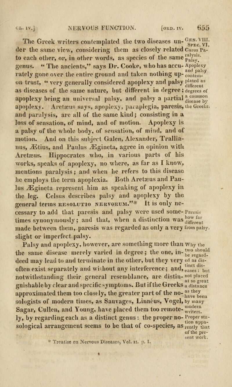 The Greek writers contemplated the two diseases -^sI'kc^vi der the same view, considering them as closely related Carus Pa- to each other, or, in other words, as species of the same p*afsy! genus.  The ancients, says Dr. Cooke, who has accu- Apoplexy , , , ..11 ^1 • and palsy rately gone over the entire ground and taken nothing up- comem- on trust, *' very generally considered apoplexy and palsy Pj^^^'^ ^^ as diseases of the same nature, but different in degree; degrees of apoplexy being an nniversnl palsy, and palsy a partial 5j^°^^J apoplexy. Aretsus says, apoplexy, paraplegia, paresis, the Greeks, and par.slysis, are all of the same kind j consisting in a loss of sensation, of mind, and of motion. Apoplexy is a palsy of the wliole body, of sensation, of mind, and of motion. And on this subject Galen, Alexander, Trallia- nus, ^Etius, and Paulus ^gineta, agree in opinion witli Aretseus. Hippocrates who, in various parts of his works, speaks of apoplexy, no where, as far as I knovA-, mentions paralysis; and when he refers to this disease he employs the term apoplexia. Both Aretseus and Pau- lus vEgineta represent him as speaking of apoplexy in the leg. Celsiis describes palsy and apoplexy by the general terms resolutio nervokum.* It is only ne- cessary to add that paresis and palsy were used some- Paresis times synonymously; and that, when a distinction was JP^J^^^^J^ made between them,.paresis was regarded as only a very from palsy. slight or imperfect palsy. Palsy and apoplexy, however, are something more than v^niy the the same disease merely varied in degree; the one, in-be°eta°rd-^ deed may lead to and terminate in the otiier, but they very ed as dis- often exist separately and wiihout any interference; and, g'^jg^g.' ^^^^ notwithstanding their general resemblance, are distin-°t placed guishable by clear and specific symptoms. But if tlie Greeks a distance approximated them too closely, the greater part of the no- ^H^^^^ sologists of modern times, as Sauvages, Linneus, Vogel, bymany Sagar, Cullen, and Young, have placed them too remote- ^/ters! ly, by resjarding each as a distinct genus : the proper no- Proper sta- 1 • , .. * u *!. * f • tionappa- sological arrangement seems to be that ot co-species, as jgniiy that of the pre- sent work, ^ Treatise on iServous Disease?, Vol. ii. p. 1.