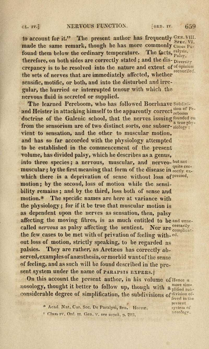 to account for it. The present author has frequently Gen. viir, made the same remark, though he has more commonly carus'pa- found them below the ordinary temperature. The fiacts, ^^^y^^^^- therefore, on both sides are correctly stated ; and the dis- Diversin- crepancv is to be resolved into the nature and extent of o^P'n'° J , , reconciled. the sets of nerves that are immediately aiiected, whether sensific, motific, or both, and into the disturbed and irre- gular, the hurried or interrupted tenour with which the nervous fluid is secreted or supplied. The learned Pereboom, who has followed Boerhaave Subdivi- and Heister in attaching himself to the apparently correct reboom ^ doctrine of the Galenic school, that tlie nerves issuing bounded on from the sensorium are of two distinct sorts, one subser-siobgyV vient to sensation, and the other to muscular motion, and has so far accorded with the physiology attempted to be established in the commencement of the present volume, has divided palsy, which he describes as a genus, into three species; a nervous, muscular, and nerveo-^f''' muscular; by the first meaning that form of the disease in reciiy'^ex. which tliere is a deprivation of sense without loss ofP'*^^^^*^' motion; by the second, loss of motion while the sensi- bility remains; and by the third, loss both of sense and motion.* The specific names are here at variance with the physiology; for if it be true that muscular motion is as dependent upon the nerves as sensation, then, palsy affecting the moving fibres, is as much entitled to be and unne- called nervous as palsy affecting the sentient. Nor are^,^^]!^,. the few cases to be met with of privation of feeling with- ^^' out loss of motion, strictly speaking, to be regarded as palsies. They are rather, as Aretseus has correctly ob- served, examples of anaesthesia, or morbid wantof the sense of feeling, and as such will be found described in tlie pre- sent system under the name of parapsis expers.j On this account the present author, in his volume of Hence a nosology, thought it better to follow up, though with apl°fija'sub- considerable degree of simplification, the subdivisions of'^''''^'? °^' fered in the present * Acad. Nat. Cur. Soc. De Paralysi, 8vo. HorncC. system of ^ ria«s IV. Ord. II. Gen, v. see sunra. t>. ?3:^. nasology.