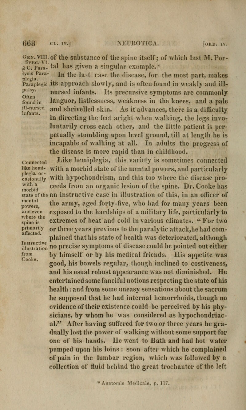 Gen. VIII. of the substaiice of the spine itself: of which last M. Por- Spkc. VI. , , , . . , * , ^ /2C. Para- tal has givcii a singular rxamplc.^^ lysis Para- j^ ^j^^ j^^t case the disease, for the most part, makes plegia. , ' I y Paraplegic its approach slowly, and is often found in weakly and ill- palsy, nursed infants. Its precursive symptoms are commonly Often , ,. ,, ' , . , , , , found in languor, Iistlessness, weakness m the knees, and a pale ill-nursed a,j(| shrivelled skin. As it advances, there is a difficulty infants. .... *' m directing the ieet aright when walking, the legs invo- luntarily cross each other, and the liltle patient is per- petually stumbling upon level ground, till at length he is incapable of walking at all. In adults the progress of the disease is more rapid than in childhood. Connected l<ike hemiplegia, this variety is sometimes connected like hemi- ^ith a morhid state of the mental powers, and particularly plegia DC- ..,, I 1. II- 1 11. casionaiiy With hypochoudnsm, and this too where the disease pro- ^'?^.^ ceeds fjom an organic lesion of the spine. Dr. Cooke has state of the an instructive case in illustration of this, in an officer of powers *'*® army, aged forty-five, who had for many years been and even cxposed to tlie hardships of a military life, particularly to spine is extremes of heat and cold in various climates.  For two primarily qj. three years previous to the paralytic attack,he had com-  plained that his state of health was deteriorated, although illustration ^ precise symptoms of disease could be pointed out either from ])y himself or by his medical friends. His appetite was good, his bowels regular, though inclined to costiveness, and his usual robust appearance was not diminished. He entertained some fanci ful notions respecting the state of his health: and from some uneasy sensations about the sacrum he supposed that he had internal hemorrhoids, though no evitlence of their existence could be perceived by his phy- sicians, by W'hom he was considered as hypochondriac- al. After having suffered for two or three years he gra- dually lost the power of walking without some support for one of his hands. He went to Bath and had hot water pumped upon his loins : soon after which he complained of pain in the lumbar region, which was followed by a collection of fluid behind the great trochanter of the left * Anatomie Medicale, p. 117.