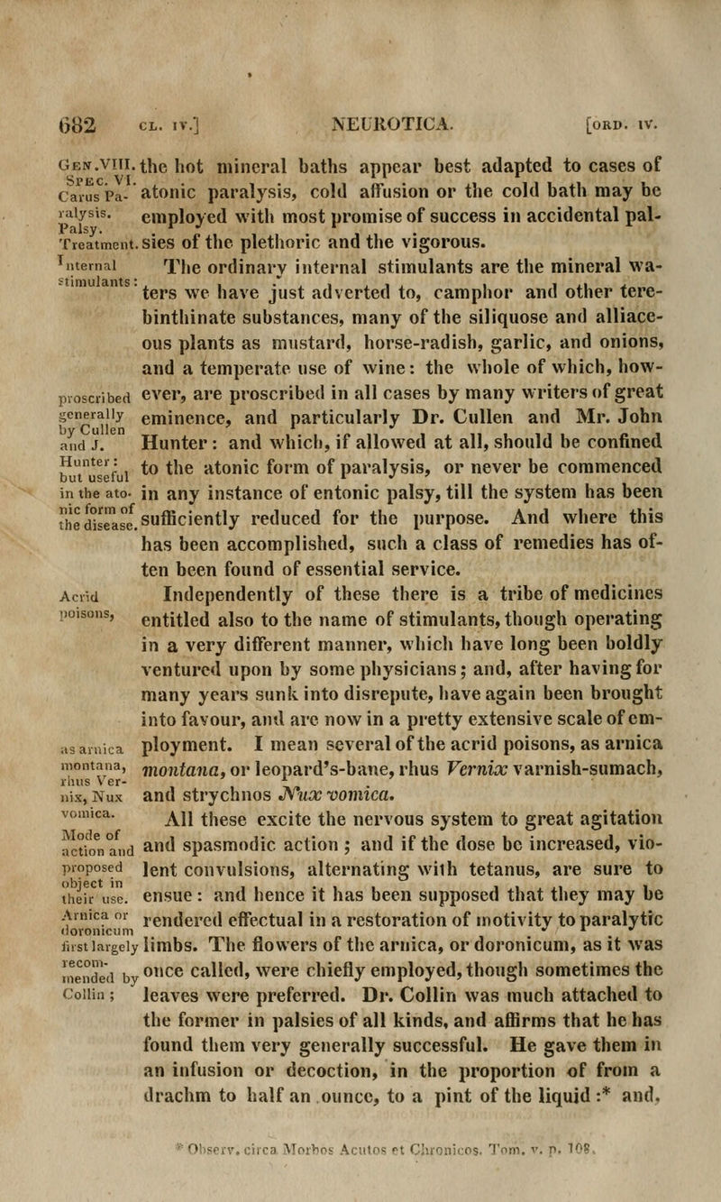 GEN.viii.thc hot mineral baths appear best adapted to cases of SpecVI 1 Carus Pa- atotiic paralysis, cold afTusion or the cold bath may be raiysis. employed with most promise of success in accidental pal- Treatment, sies of the plethoric and the vigorous. internal The Ordinary internal stimulants are the mineral wa- ters we have just adverted to, camphor and other tere- binthinate substances, many of the siliquose and alliace- ous plants as mustard, horse-radish, garlic, and onions, and a temperate use of wine: the whole of which, how- proscribed ever, are proscribed in all cases by many writers of great generally eminence, and particularly Dr. CuUen and Mr. John and J. Hunter: and whicli, if allowed at all, should be confined Hunter: ^ ^^^^ atonic fomi of paralysis, or never be commenced but useful * . in the ato- in any instance of entonic palsy, till the system has been the disTase. sufficiently reduced for the purpose. And where this has been accomplished, such a class of remedies has of- ten been found of essential service. Acrid Independently of these there is a tribe of medicines poisons, entitled also to the name of stimulants, though operating in a very different manner, which have long been boldly ventured upon by some physicians; and, after having for many years sunk into disrepute, have again been brought into favour, and are now in a pretty extensive scale of em- as arnica ploymcnt. I mean several of the acrid poisons, as arnica montana, jnontaiia, ov Icopard's-bane, rhus Vernix varnish-sumach, rlius V er- ' x ' liix, Nux and strychnos JVux vomica. vomica. ^ij thggg excite the nervous system to great agitation actio^n and ^^^ Spasmodic action ; and if the dose be increased, vio- proposed jent couvulsious, alternating wilh tetanus, are sure to their use. cusue: and hence it has been supposed that they may be Arnica or rendered effectual in a restoration of motivity to paralytic (ioronicum . ^ . fust largely limbs. The flowers of the arnica, or doronicum, as it was mended by ^^^ Called, Were chiefly employed, though sometimes the Collin ; leaves were preferred. Dr. Collin was much attached to the former in palsies of all kinds, and affirms that he has found them very generally successful. He gave them in an infusion or decoction, in the proportion of from a drachm to half an ounce, to a pint of the liquid :* and.