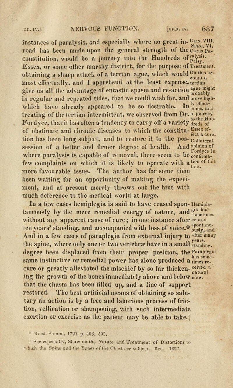 instances of paralysis, and especially where no great > gp^;.^/' road lias been made upon the general strength of the cams*Pa- constitution, would be a journey into the Hundreds of'p^^'^^'^- Essex, or some other marshy district, for the purpose of Tieatment. obtaining a sharp attack of a tertian ague, which vvould^n thisac- 9 1 o count a most effectually, and I apprehend at the least expense, tertian give us all tlie advantage of entastic spasm and re-action ^^^^^^^,'5''' in regular and repeated tides, that ue could wish for, and prove high- which have already appeared to be so desirable. In cUus,'^aud treating of the tertian intermittent, we observed from Dr. a journey T-,1,., n ii ^ cf ..to the Hun- Fordyce, that it has often a tendency to carry oft a variety dreds of of obstinate and chronic diseases to which the constitu-p^^^^^- tect a cuns tion has been long subject, and to restore it to the pos- collateral session of a better and firmer degree of health. And pinion of I ... IIP II j^i Fordj'ce in where paralysis is capable ot removal, there seem to beconfirma- few complaints on which it is likely to operate with a|'.°°^''® more favourable issue. The author has for some time been waiting for an opportunity of making the experi- ment, and at present merely throws out the hint with much deference to the medical world at large. In a few cases hemiplegia is said to have ceased spon- Hemipie- taneously by the mere remedial energy of nature, and foretimes without any apparent cause of cure; in one instance after ceased ten years' standing, and accompanied w ith loss of voice.* ousiy,^and And in a few cases of paraplegia from external injury to '^'^^ *^y the spine, where only one or two vertebra have in a small standing. degree been displaced from their proper position, the Paraplegia same instinctive or remedial power has alone produced a times re- cure or greatly alleviated the mischief by so far thicken- ceived a , „ , natural ing the growth of the bones immediately above and below cure. that the chasm has been filled up, and a line of support restored. The best artificial means of obtaining so salu- tary an action is by a free and laborious process of fric- tion, vellication or shampooing, with such intermediate exertion or exercise as the patient may be able to take.f * Bresl. Samml. 1721. p. 406. 503. t See especially, Shaw on the Nature and Treatment of Distortions t(> which the Spine and the Bones of the Ch«?st are siibiect. 8vr>. 1823.