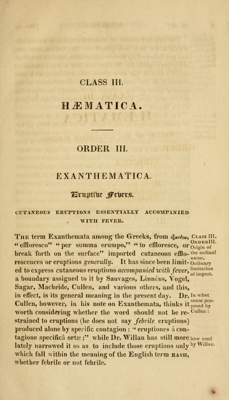 H^MATICA. ORDER III. EXANTHEMATICA. CUTANEOUS ERUPTIONS ESSENTIALLY ACCOMPANIED AVITH FEVEll. The term Exanthemata among tlie Greeks, from tlccvka, Ci^ass hi. ellloresco per siimma ei'umpo, to effloresce, oroJlin^f break forth on the surface imported cutaneous efflo-^^^ ^^^^^^ i» Ti I • 1 ■%' ' name. rescences or eruptions generally. It has since been Jimit- Oidinary ed to express cutaneous eruptions accompanied with fever, ^i™'^^^' a boundary assigned to it by Sauvages, Linneus, Yogel, Sagar, Macbride, Cullen, and various others, and this, in effect, is its general meaning in tlie present day. Dr. i ^^ i^^* Cullen, however, in his note on Exanthemata, thinks it posed^*y° worth considering whether the word should not be re- CuUen: strained to eruptions (he does not say febrile eruptions) produced alone by specific contagion : •* eruptiones a con- tagione specifica ortfe; while Dr. Willan has still more how used lately narrowed it so as to include those eruptions only ^^^'^^^^^^ wliich fall within the meaning of the English term rash, whether febrile or not febrile.