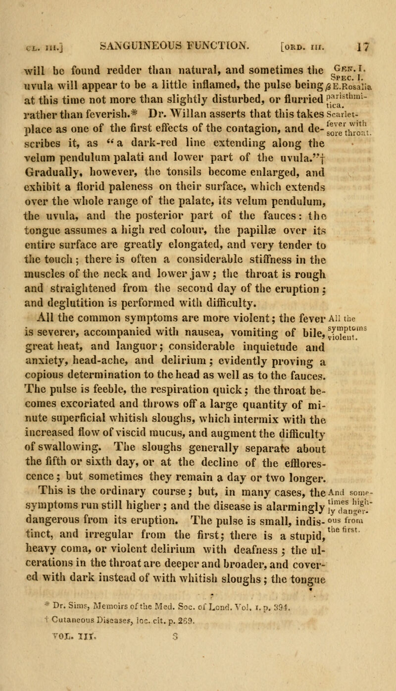 will be found redder than natural, and sometimes the G'^'N. i. SpKC I uvula will appear to be a little inflamed, the pulse being ^E.Rosaiia at this time not more than slightly disturbed, or flurried P;^'^'^^^^- vj v 11 c a., rather than feverish.* Dr. Willan asserts that this takes Scariet- place as one of the first effects of the contagion, and de- sore'thro;*^! scribes it, as  a dark-red line extending along the velum pendulum palati and lower part of the uvula.''f Gradually, however, the tonsils become enlarged, and exhibit a florid paleness on their surface, which extends over the whole range of the palate, its velum pendulum, the uvula, and the posterior part of the fauces: the tongue assumes a high red colour, the papillse over its entire surface are greatly elongated, and very tender to t\\c touch ; there is often a considerable stiffness in the muscles of the neck and lower jaw; tlie throat is rough and straightened from the second day of the eruption : and deglutition is performed with difficulty. All the common symptoms are more violent; the fever ah the is severer, accompanied with nausea, vomiting of bile, vSnr^^ great heat, and languor; considerable inquietude and anxiety, head-ache, and delirium; evidently proving a copious determination to the head as well as to the fauces. The pulse is feeble, the respiration quick; the throat be- comes excoriated and throws off* a large quantity of mi- nute superficial whitisli slouglis, which intermix with the increased flow of viscid mucus, and augment the difficulty of swallowing. The sloughs generally separate about the fifth or sixth day, or at the decline of the efflores- cence ; but sometimes they remain a day or two longer. This is the ordinary course; but, in many cases, the And somp-^ symptoms run still higher; and the disease is alarmingly lyTanglS' dangerous from its eruption. The pulse is small, indis-os fro'm tinct, and irregular from the first; there is a stupid,^^'^^''^ heavy coma, or violent delirium with deafness ; the ul- cerations in the throat are deeper and broader, and cover- ed with dark instead of with whitish sloughs; the tongue « * Dr. Sims, Memoirs of the Med. Soc. of Lend. Vo). i. p. tidi. t Cutaneous Diseases, loc. cit. p. 269.