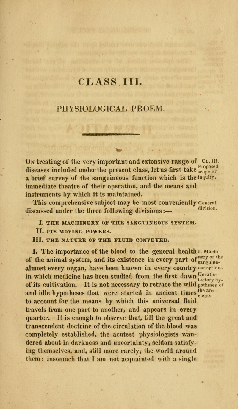 PHYSIOLOGICAL PROEM, On treating of the very important and extensive range of Cl. hi. diseases included under the present class, let us first take scope!)^ a brief survey of the sanguineous function which is the inquiry. immediate theatre of their operation, and the means and instruments by which it is maintained. This comprehensive subject may be most conveniently General discussed under the three following divisions:— ivision. I. THE MACHINERY OF THE SANGUINEOUS SYSTEM. II. ITS MOVING POWERS. III. THE NATURE OF THE FLUID CONVEYED. I. The importance of the blood to the general health i. Machi- of the animal system, and its existence in every part of ^^^u^ng*^^ almost every organ, have been known in every country ous system. in which medicine has been studied from the first dawn F!^*'^ factory hy- of its cultivation. It is not necessary to retrace the wild potheses of and idle hypotheses that were started in ancient times ■.^gj,^' to account for the means by which this universal fluid travels from one part to another, and appears in every quarter. It is enough to observe that, till the great and transcendent doctrine of the circulation of the blood was completely established, the acutest physiologists wan- dered about in darkness and uncertainty, seldom satisfy- ing themselves, and, still more rarely, the vvorld around them: insomuch that I am not acquainted witli a single