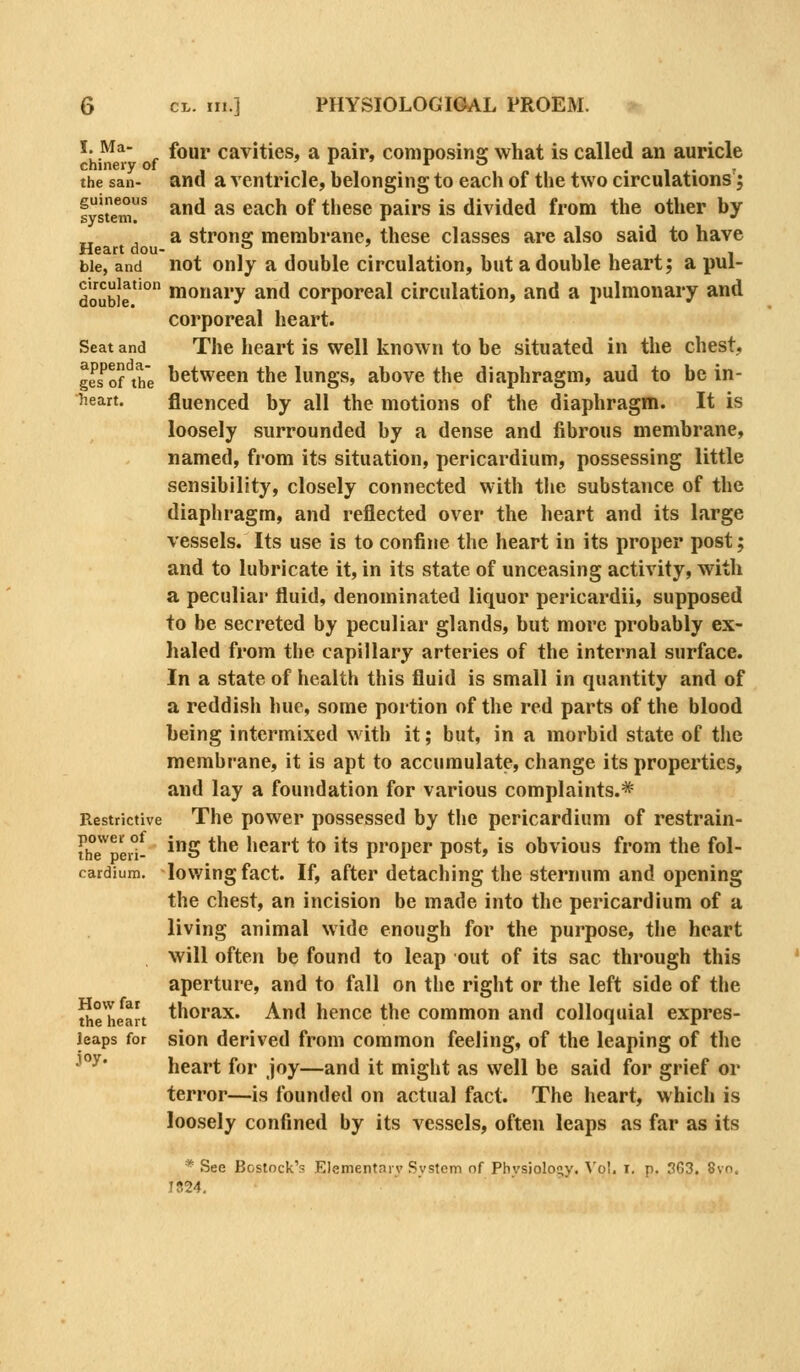 'h'^^^ f ^^^^ cavities, a pair, composing what is called an auricle the sail- and a ventricle, belonging to each of the two circulations'; fyst'emr ^^^ ^^ ®^^^ ®^ *''®^^ P^^*'^ ^^ divided from the other by a strong membrane, these classes are also said to have Heart dou- o ^ bie, and not Only a double circulation, but a double heart; a pul- doubie'° lonary and corporeal circulation, and a pulmonary and corporeal heart. Seat and The heart is Well knowu to be situated in the chest, geTof the lietween the lungs, above the diaphragm, aud to be in- heart. fluenced by all the motions of the diaphragm. It is loosely surrounded by a dense and fibrous membrane, named, fiom its situation, pericardium, possessing little sensibility, closely connected with the substance of the diaphragm, and reflected over the heart and its large vessels. Its use is to confine the heart in its proper post; and to lubricate it, in its state of unceasing activity, with a peculiar fluid, denominated liquor pericardii, supposed to be secreted by peculiar glands, but more probably ex- haled from the capillary arteries of the internal surface. In a state of health this fluid is small in quantity and of a reddish hue, some portion of the red parts of the blood being intermixed with it; but, in a morbid state of tlie membrane, it is apt to accumulate, change its properties, and lay a foundation for various complaints.=^ Restrictive The power possessed by the pericardium of restrain- thTped- ^S *^^ heart to its proper post, is obvious from the fol- cardium. lowing fact. If, after detaching the sternum and opening the chest, an incision be made into the pericardium of a living animal wide enough for the purpose, the heart will often be found to leap out of its sac through this aperture, and to fall on the right or the left side of the the heart thorax. And hence the common and colloquial expres- leaps for sion derived from common feeling, of the leaping of the ^°^' heart for Joy—and it might as well be said for grief or terror—is founded on actual fact. The heart, which is loosely confined by its vessels, often leaps as far as its * See Bostock's Elementarv Svstcm of Phvsiolo^y. \'oI. i. p. 363. 8vn. IS24,