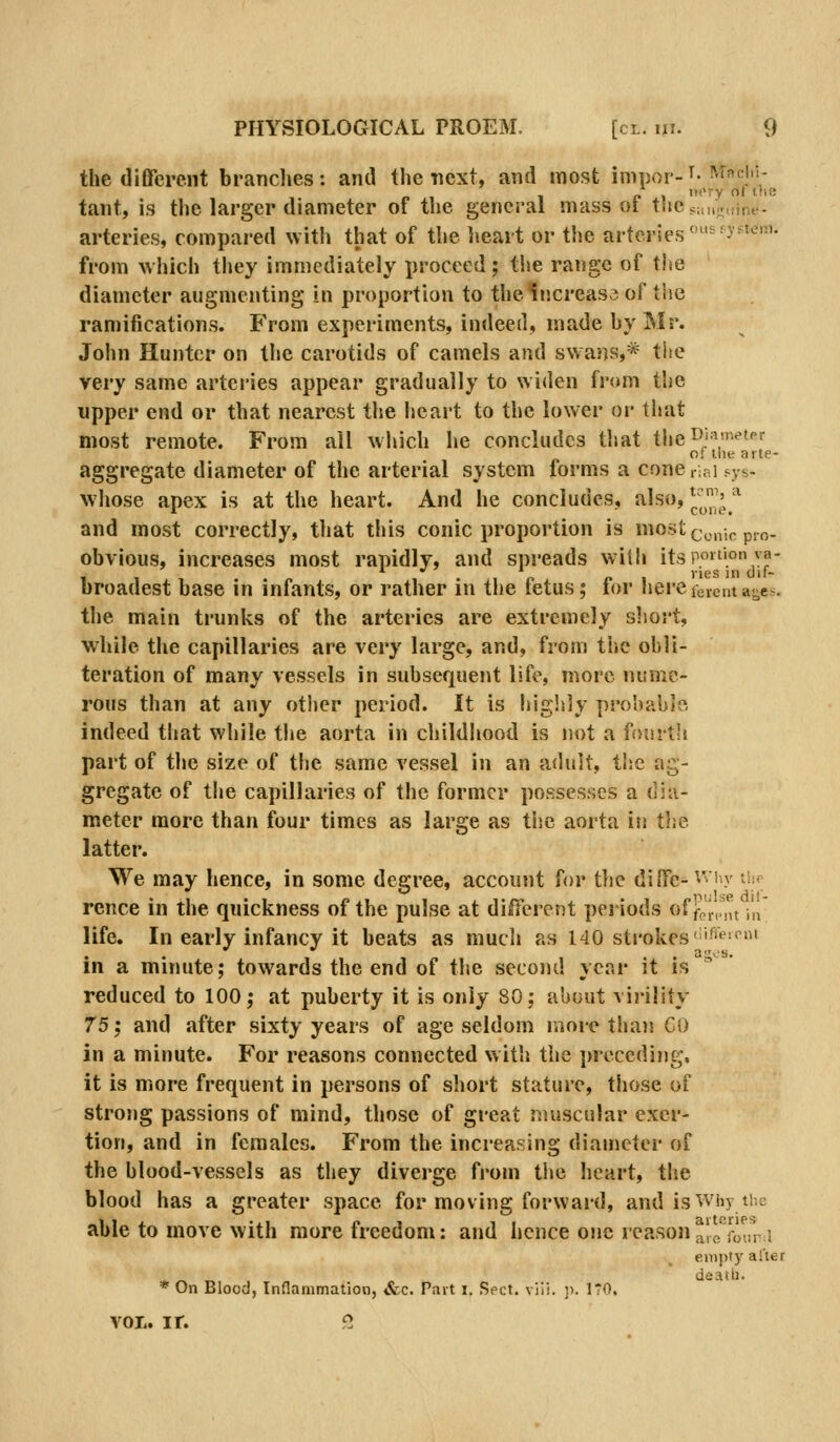 the different branches: antl the next, and most ininor-'^-M']''; „ , nt'ry ot itie tant, is the larger diameter of the general mass ot tiiejaiujuine- arteries, compared with that of the heart or the arteries ''-•J^^'-'''^- from Avhich they immediately proceed; tiie range of tlie diameter augmenting in proportion to the increase of the ramifications. From experiments, indeed, made by Mr. John Hunter on the carotids of camels and swans,* the very same arteries appear gradually to widen from the upper end or that nearest the heart to the lower or that most remote. From ail which he concludes tiiat theil'f^*'^'^ of llie arte- aggregate diameter of the arterial system forms a cone rial sys- whose apex is at the heart. And he concludes, filso, J^^'^ * and most correctly, that this conic proportion is most(j„„-,p p.^. obvious, increases most rapidly, and spreads with itspo«''.°^;^- broadest base in infants, or rather in the fetus; for herelevcnta-es. the main trunks of the arteries are extremely short, while the capillaries are very large, and, from the obli- teration of many vessels in subsequent life, more nume- rous than at any other period. It is higlsly pro'oahJe, indeed that while the aorta in childhood is not a fourth part of the size of the same vessel in an adult, the ag- gregate of the capillaries of the former possesses a dia- meter more than four times as large as the aorta iti the latter. We may hence, in some degree, account for tlie dilfe-^'ly -if; rence in the quickness of the pulse at different periods of fp',.( it in life. In early infancy it beats as mucli as 140 strokes''f^' in a minute; towards the end of the second year it is reduced to 100; at puberty it is only 80; about virility 75^ and after sixty years of age seldom more thaii GO in a minute. For reasons connected with the j)receding, it is more frequent in persons of short stature, those of strong passions of mind, those of great muscular exer- tion, and in females. From the increasing diameter of the blood-vessels as they diverge from the heart, the blood has a greater space for moving forward, and is Why the able to move with more freedom: and hence one reason alo four.i enii)ty alter dcaili. * On Blood, Inflammation, Sec. Pait i. Sect. vlii. ]i. ITO. vol. ir. G