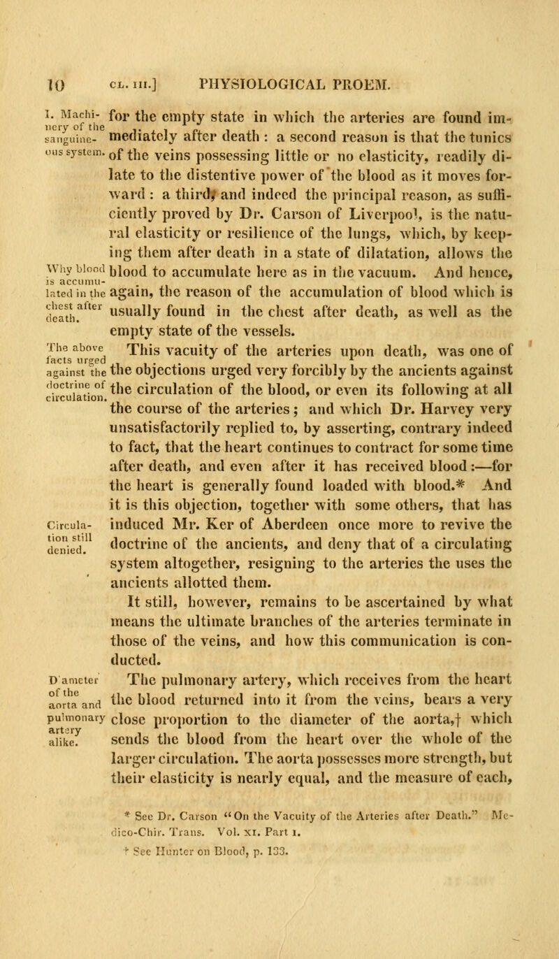1. Machi- for the empty state in which the arteries are found im- iieiy of the i- j. ■% ci. i ^i sanguine- mediately alter death : a second reason is that the tunics ouss3rstem. Qf the veins possessing little or no elasticity, readily di- late to the distentive power of tlie blood as it moves for- ward : a third/ and indeed the principal reason, as suffi- ciently proved by Dr. Carson of Liverpool, is the natu- ral elasticity or resilience of the lungs, which, by keep- ing them after death in a state of dilatation, allows the Why blond hiQod ^q accumulatc here as in the vacuum. And hence, IS accuimi- inted in the again, the rcasoH of the accumulation of blood which is deathr^'*^ usually found in the chest after death, as well as the empty state of the vessels. The above This vacuity of the arteries upon death, was one of facts urs;pa ■,,.., against the the objections urged very forcibly by the ancients against doctrine of ^jjg circulation of the blood, or even its following at all circulation. » o the course of the arteries; and which Dr. Harvey very unsatisfactorily replied to, by asserting, contrary indeed to fact, that the heart continues to contract for some time after death, and even after it has received blood:—for the heart is generally found loaded with blood.* And it is this objection, together with some others, that has circuia- induced Mr. Ker of Aberdeen once more to revive the denied. doctriuc of the ancients, and deny that of a circulating system altogether, resigning to the arteries the uses the ancients allotted them. It still, however, remains to be ascertained by what means the ultimate branches of the arteries terminate in those of the veins, and how this communication is con- ducted. D amcter The pulmonary artery, which receives from the heart aorta and ^hc blood returned into it from the veins, bears a very pulmonary closc proportion to the diameter of the aorta,! which alike. scnds the blood from the heart over the whole of the larger circulation. The aorta j)osscsses more strength, but their elasticity is nearly equal, and the measure of each, * See Dr. Carson On the Vacuity of the Arteries after Death. Mc- dico-Chir. Trans. Vol. xr. Part i.