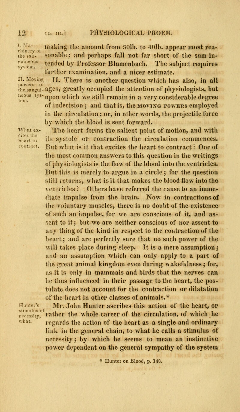 1. M;i- making the amount from SOlb. to 40lb. appear most rea- cniiieiy oi * * the s^an- sonablc; and perhaps fall not far short of the sum in- 5'i'temr *^^^^^ ^y professor Blumenbach. The subject requires furtlscr examination, and a nicer estimate. IT. Moving II. There is another question which has also, in all powers of 1 • 1 1 the sangui-ages, greatly occupied the attention of physiologists, but neons fys-jjpo„ wliich we still remain in a very considerable degree of indecision ; and that is, tlie moving powers employed in the circulation ; or, in other words, the projectile force by which the blood is sent forward. What ex- The heart forms the salient point of motion, and with heart to 'ts svstole or Contraction tiie circulation commences. coiitnict. jgut wJiat is it that excites the heart to contract ? One of tije most common answers to this question in the writings of physiologists is the flow of the blood into the ventricles. But this is merely to argue in a circle; for the question still returns, what is it tliat makes the blood flow into the ventricles ? Others have referred the cause to an imme- diate impulse from the brain. Now in contractions of the voluntary muscles, there is no doubt of the existence of such an impulse, for we are conscious of it, and as- sent to it; but we are neither conscious of nor assent to any thing of the kind in respect to the contraction of the heart; and are perfectly sure that no such power of the will takes place during sleep. It is a mere assumption; and an assumj)tion which can only apply to a part of the great animal kingdom even during v> akefulness; for, as it is only in mammals and birds that the nerves can be thus influenced in their passage to the heart, the pos- tulate docs not account for the contraction or dilatation of the heart in other classes of animals.* Huiiin's Mr. John Hunter ascribes this action of the heart, or iHcessity, rather the whole career of the circulation, of Mhich he what. regards the action of the heart as a single and ordinary link in the general chain, to what he calls a stimulus of necessity; by which he seems to mean an instinctive power dependent on the general sympathy of the system