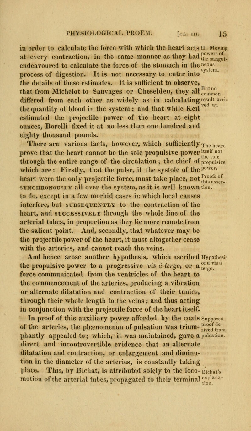 in order to calculate the force with which the heart actsn. Moving at every contraction, in the same manner as they had ue\*llnrui- endeavoured to calculate the force of the stomach in the ^s process of digestion. It is not necessary to enter into the details of these estimates. It is sufficient to observe, that from Michelot to Sauvages or Cheselden, they all^JI^,^ differed from each other as widely as in calculating result ani- . P ved at. tlie quantity of blood in the system ; and that while Keil estimated the projectile power of the heart at eight ounces, Borelli fixed it at no less than one hundred and eighty thousand pounds. There are various facts, however, which sufficiently xhc heart prove that the heart cannot be the sole propulsive power''^^^ot through the entire range of the circulation ; the chief of propulsive Avhich are : Firstly, that the j)ulse, if the systole of theP°^^^'- heart were the only projectile force, must take place, otj^[°°^'^^g°^_ SYNCHRONOUSLT all over the system, as it is well known tion. to do, except in a few morbid cases in which local causes interfere, but subsequently to the contraction of the heart, and successively through the whole line of the arterial tubes, in proportion as they lie more remote from the salient point. And, secondly, that whatever may be the projectile power of the heart, it must altogether cease with the arteries, and cannot reach the veins. And hence arose another hypothesis, which ascribed Hypothesis the propulsive power to a progressive vis a tergOy or a°^l^^^^^^^ force communicated from the ventricles of the heart to the commencement of the arteries, producing a vibration or alternate dilatation and contraction of their tunics, through their whole length to the veins; and thus acting in conjunction with the projectile force of the heart itself. In proof of this auxiliary power afforded by the coats Supposed of the arteries, the phsenomenon of pulsation was trium- ^l^^^ ^.^'^^ phantly appealed to; which, it was maintained, gave a pulsation, direct and incontrovertible evidence that an alternate dilatation and contraction, or enlargement and diminu- tion in the diameter of the arteries, is constantly taking place. This, by Bichat, is attributed solely to the loco- Bichat's motion of the arterial tubes, propagated to their terminal c^piana-