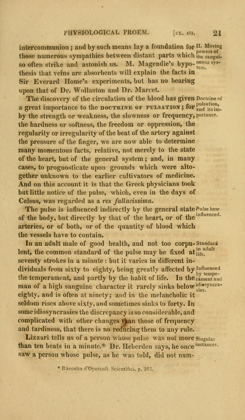 intercommunion; and by such means lay a foundation for ii- Moving ,. ,, I'ij. J. 1-1 powers of those numerous sympathies between distant parts which the sangui- 80 often strike and astonish us. M. Magendie's hypo-;j°^s syn- thesis that veins are absorbents will explain the facts in Sir Everard Home's experiments, but has no bearing upon that of Dr. Wollaston and Dr. Marcet. The discoveiy of the circulation of the blood has given Doctrine of a great importance to the doctrine of puisation; for ^]Jj ^i/g^',. by the strength or weakness, the slow ness or frequency, portance. the hardness or softness, the freedom or oppression, the regularity or irregularity of the beat of the artery against the pressure of the finger, we are now able to determine many momentous facts, relative, not merely to the state of the heart, but of the general system; and, in many cases, to prognosticate upon grounds which were alto- gether unknown to the earlier cultivators of medicine. And on this account it is that the Greek physicians took but little notice of the pulse, which, even in the days of Celsus, was regarded as a res fallacissima. The pulse is influenced indirectly by the general statef uise how of the body, but directly by that of the heart, or of the^ ^^^  arteries, or of both, or of the quantity of blood which the vessels have to contain. In an adult male of good health, and not too corpu- Standard lent, the common standard of the pulse may be fixed atj,e, seventy strokes in a minute: but it varies in different in- dividuals fiora sixty to eighty, being greatly affected by influenced the temperament, and partly by the habit of life. In the rament and man of a high sanguine character it rarely sinks below^''^y^''*' eighty, and is often at ninety; and in the melancholic it seldom rises above sixty, and sometimes sinks to forty. In some idiosyncrasies the discrepancy is so coneiderable, and complicated with other changes ^an those of frequency and tardiness, that there is no reducing them to any rule. Lizzari tells us of a person w hose pulse was not more s-nguiai than ten beats in a minute.* Dr. Heberden says, he once'^^*'^®^- saw a person whose pulse, as he was told, did not num- . * Raccolta d'Opusculi Scientifici, p. 2f!..