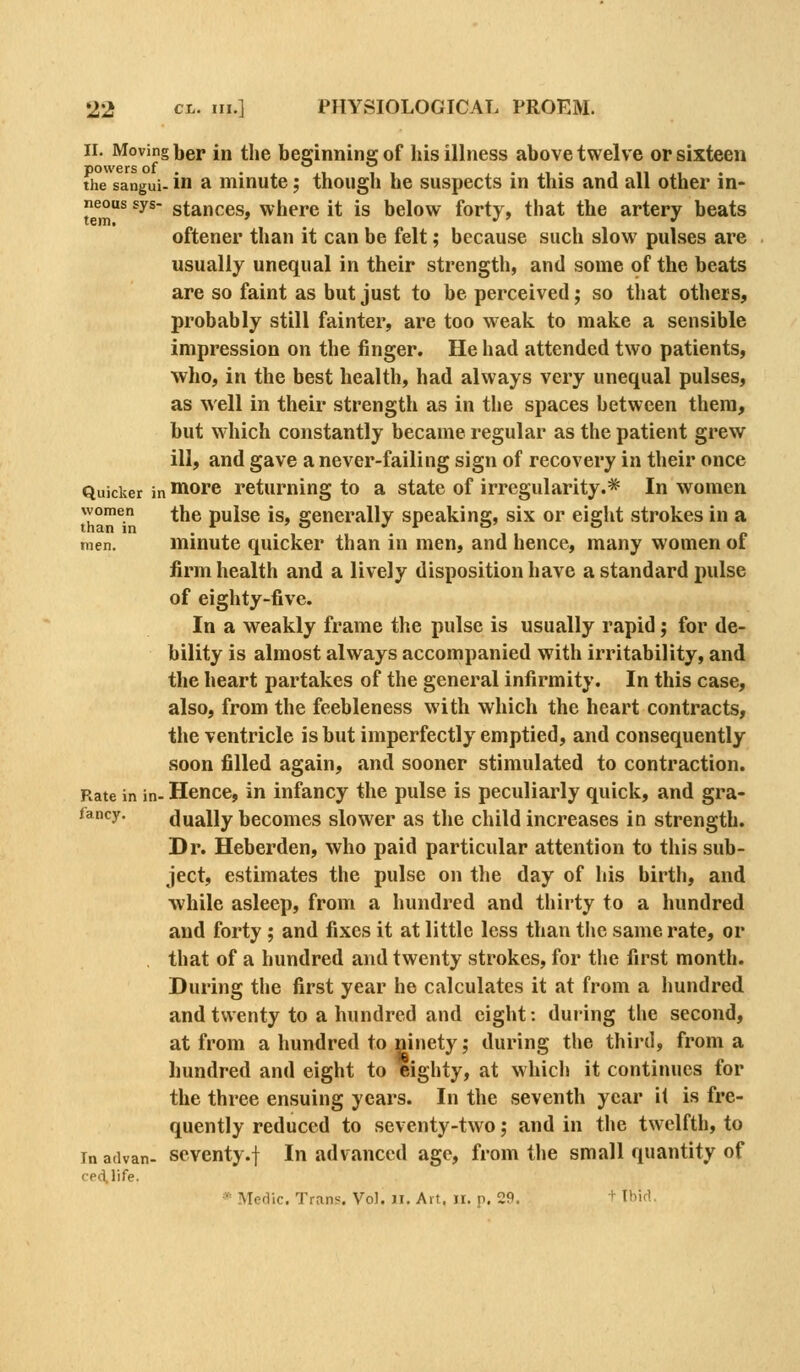 II. Moving ber in the beginning of his illness above twelve or sixteen the sangui- in a minutc; though he suspects in this and all other in- neous sys- stances, where it is below forty, that the artery beats oftener than it can be felt; because such slow pulses are usually unequal in their strength, and some of the beats are so faint as but just to be perceived; so that others, probably still fainter, are too weak to make a sensible impression on the finger. He had attended two patients, who, in the best health, had always very unequal pulses, as well in their strength as in the spaces between them, but which constantly became regular as the patient grew ill, and gave a never-failing sign of recovery in their once Quicker in Hiorc returning to a state of irregularity.* In women women ^hc pulse is, generally speaking, six or eight strokes in a men. minute quicker than in men, and hence, many women of firm health and a lively disposition have a standard pulse of eighty-five. In a weakly frame the pulse is usually rapid; for de- bility is almost always accompanied with irritability, and the heart partakes of the general infirmity. In this case, also, from the feebleness with which the heart contracts, the ventricle is but imperfectly emptied, and consequently soon filled again, and sooner stimulated to contraction. Rate in in- Hence, in infancy the pulse is peculiarly quick, and gra- jancy. dually becomes slower as the child increases in strength. Dr. Heberden, who paid particular attention to this sub- ject, estimates the pulse on the day of his birth, and while asleep, from a hundred and thirty to a hundred and forty ; and fixes it at little less than the same rate, or that of a hundred and twenty strokes, for tlie first month. During the first year he calculates it at from a hundred and twenty to a hundred and eight: during the second, at from a hundred to ninety ^ during the third, from a hundred and eight to eighty, at which it continues for the three ensuing years. In the seventh year it is fre- quently reduced to seventy-two; and in the twelfth, to In advan- scvcnty.f In advanced age, from the small quantity of cpd.life. Medic. Trans. Vol. ii. Art, ii. p. 29. + Ihid.