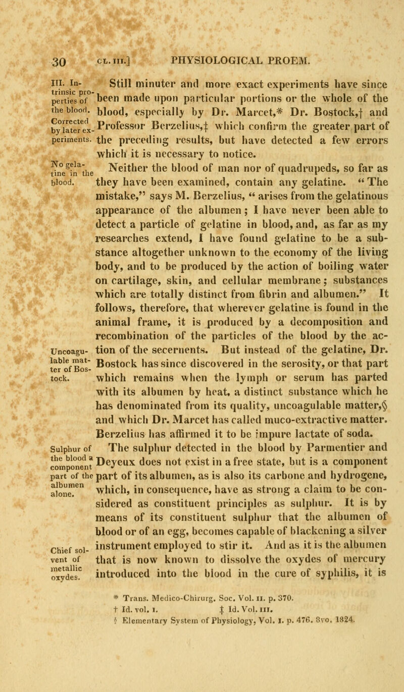 III. In- Still minuter and more exact experiments have since pertTeso'f'been made upon pnrticular portions or the whole of the thebioofi. blood, especial!}' by Dr. Marcet,* Dr. Bostock,! and by irterex-P^^*^^'''' Bfi'zplin«4 whirh confirm the greater part of periments. the preceding results, but have detected a few errors which it is necessary to notice. ^ne^fn^the Neither the blood of man nor of quadrupeds, so far as blood. they have been examined, contain any gelatine. The mistake, says M. Berzelius,  arises from the gelatinous appearance of the albumen; I have never been able to detect a particle of gelatine in blood, and, as far as my researches extend, I have found gelatine to be a sub- stance altogether unknown to the economy of the living body, and to be produced by the action of boiling water on cartilage, skin, and cellular membrane; substances which are totally distinct from fibrin and albumen. It follows, therefore, that wherever gelatine is found in the animal frame, it is produced by a decomposition and recombination of the particles of the blood by the ac- Uncoagu- tion of the secernents. But instead of the gelatine. Dr. labie mat- gostock has siuce discovered in the serosity, or that part lock. which remains when the lymph or serum has parted with its albumen by heat, a distinct substance which he has denominated from its quality, uncoagulable matter,§ and which Dr. Marcet has called muco-extractive matter. Berzelius has affirmed it to be impure lactate of soda. Sulphur of The sulphur detected in the blood by Parmentier and the blood a TQ ^ ^^^^ p^lg^ j^^ a free state, but is a component component •' ' ■» part of the part of its albuuien, as is also its carbone and hydrogene, alon^^ which, in consequence, have as strong a claim to be con- sidered as constituent principles as sulphur. It is by means of its constituent sulphur that the albumen of blood or of an egg, becomes capable of blackening a silver Chief sol- instrument employed to stir it. And as it is the albumen vent of that is now known to dissolve the oxydes of mercury MydeJ!^ introduced into the blood in the cure of syphilis, it is * Trans. Medico-Chhurg. Soc. Vol. il. p. 370. t Id. vol. 1. I Id, Vol. HI. f; Elementary System of Physiology, Vol. I. p. 476. 8vo. 1824.