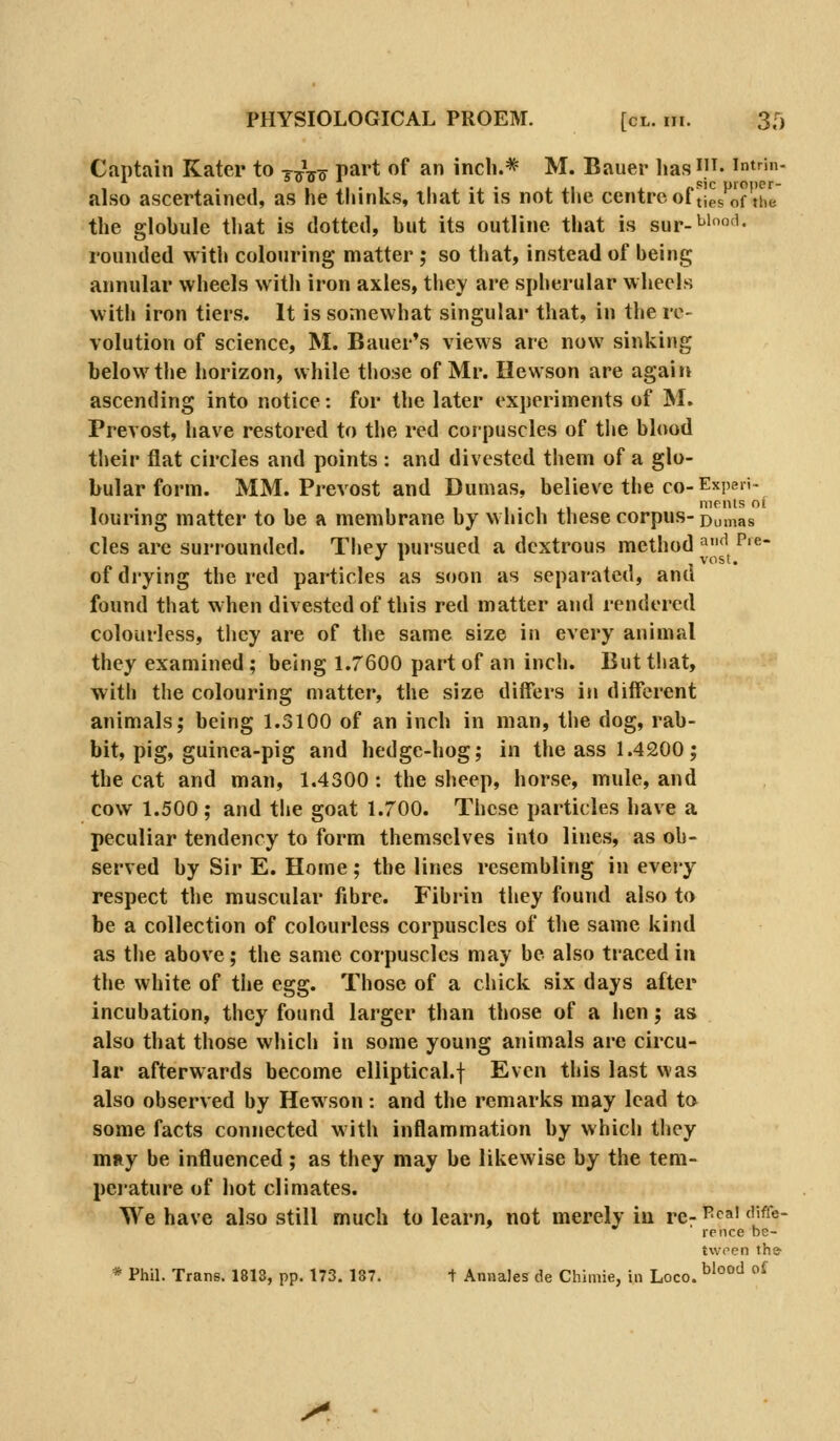 Captain Kater to j^^o P^*'* ^^ ^ inch.* M. Bauer has^)^- intrin- also ascertained, as he thinks, that it is not the centre of ^|es'\^f'the the globule that is dotted, but its outline that is sur-^''^'- rounded with colouring matter ; so that, instead of being annular wheels with iron axles, they are spherular wheels with iron tiers. It is somewhat singular that, in the re- volution of science, M. Bauer's views are now sinking below the horizon, while those of Mr. Hewson are again ascending into notice: for the later experiments of M. Prevost, have restored to the red corpuscles of the blood their flat circles and points : and divested them of a glo- bular form. MM. Prevost and Dumas, believe the co-Expert- . mrnls oi louring matter to be a membrane by which these corpus-D^mas cles are suriounded. They pursued a dextrous method ^'^P'^- of drying the red particles as soon as separated, and found that when divested of this red matter and rendered colourless, they are of the same size in every animal they examined ; being 1.7600 part of an inch. But that, with the colouring matter, the size differs in different animals; being 1.3100 of an inch in man, the dog, rab- bit, pig, guinea-pig and hedge-hog; in the ass 1.4200; the cat and man, 1.4300 : the sheep, horse, mule, and cow 1.500 ; and the goat 1.700. These particles have a peculiar tendency to form themselves into lines, as ob- served by Sir E. Home; the lines resembling in every respect the muscular fibre. Fibrin tliey found also to be a collection of colourless corpuscles of the same kind as the above; the same corpuscles may be also traced in the white of the egg. Those of a chick six days after incubation, they found larger than those of a hen; as also that those which in some young animals are circu- lar afterwards become elliptical.f Even this last was also observed by Hewson: and the remarks may lead to some facts connected with inflammation by which they mny be influenced; as they may be likewise by the tem- perature of hot climates. We have also still much to learn, not merely in re- ^^^a' <''^^«- rcnce be- * Phil. Trans. 1813, pp. 173. 187. 1 Annales de Chimie, in Loco J^. twpen the blood of
