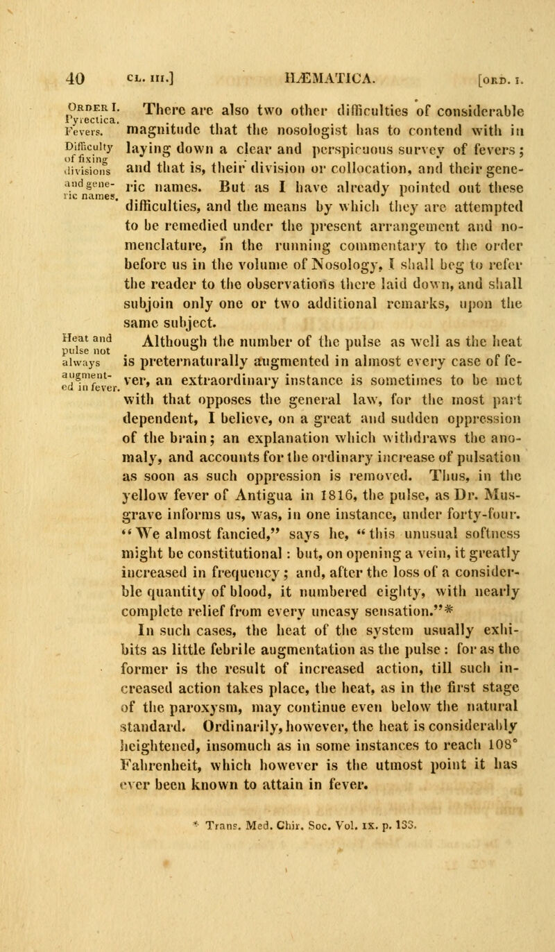 Order!. There are also two other difBculties of considerable lyiectica. • j ■ ■ Fevers. magnitude that the nosologist has to contend with in Difficulty laying down a clear and perspiruous survey of fevers ; divisions ^'id that IS, their division or collocation, and their gene- andgene- j-j^ names. But as I have already pointed out these nc names. ,.^ , . difficulties, and the means by which they arc attempted to be remedied under the present arrangement and no- menclature, m the running commentary to the order before us in the volume of Nosology, I shall beg to refer the reader to the observations there laid down, and shall subjoin only one or two additional remarks, u])on tlie same subject. Heat and Although the number of the pulse as well as the heat pulse not ^ ' always is preternaturally augmented in almost every case of fe- augment- ^,gj ^^^ extraordinary instance is sometimes to be met eu in lever. •' with that opposes the general law, for the most part dependent, I believe, on a great and sudden oppression of the brain; an explanation which withdraws the ano- maly, and accounts for the ordinary increase of pulsation as soon as such oppression is removed. Thus, in the yellow fever of Antigua in 1816, the pulse, as Dr. Mus- grave informs us, was, in one instance, under forty-four. *'We almost fancied, says he, this unusual softness might be constitutional : but, on opening a vein, it greatly increased in frequency; and, after the loss of a consider- ble quantity of blood, it numbered eighty, with nearly complete relief from every uneasy sensation.* In such cases, the heat of the system usually exhi- bits as little febrile augmentation as the pulse : for as the former is the result of increased action, till such in- creased action takes place, the heat, as in the first stage of the paroxysm, may continue even below the natural standard. Ordinarily, however, the heat is considerably lieightened, insomuch as in some instances to reach 108° Fahrenheit, which however is the utmost point it has vxQv been known to attain in fever.