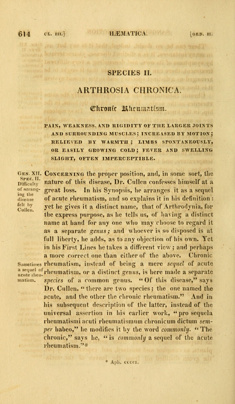 SPECIES II. ARTHROSIA CHRONICA. PAIN, WEAKNESS, AND RIGIDITY OF THE LARGER JOINTS AND SURROUNDING MUSCl.KSj INCREASED BY MOTION} RELIEVED BY WARMTH ,* LIMBS SPONTANEOUSLY, OR EASILY GROWING COLD; FEVER AND SAYELLING SLIGHT, OFTEN IMPERCEPTIBLE. Gen. XII. Concerning the proi)ei' position, and, in some sort, the SPFC II I 1 J Difficuiiv fiJ^ture of this disease, Dr. CuUen confesses himself at a ofanang- great loss. In his Synoprsis, he arranges it as a sequel disease of acutc Hieumatism, and so explains it in his definition : ^^\,^y yet he arives it a distinct name, that of Arthrodvnia. for tlie express purpose, as he tells us, of having a distinct name at hand for a>iy one who may choose to regard it as a separate genus; and whoever is so disposed is at full liberty, he adds, as to any objection of his own. Yet in his First Lines betakes a different view; and perhaps a more correct one than either of the above. Chronic Sometimes rheumatism, instead of being a mere sequel of acute ac^uteTheii-'''^™^^''^'' ^'' ^ distinct ^f7i»s, is here made a sepai'ate matism. spccies of a common genus. Of this disease, says Dr. Cullen, there are two species; the one named the acute, and the other the chronic rheumatism. And in his subsequent description of the latter, instead of the universal assertion in his earlier work,  pro sequela rheumatism! acuti rheumatismum chronicum dictum sem- per habeo, he modifies it by the word commonly.  The chronic, says he,  is commonly a sequel of the acute rheumatism.'* * Aph. cicci..