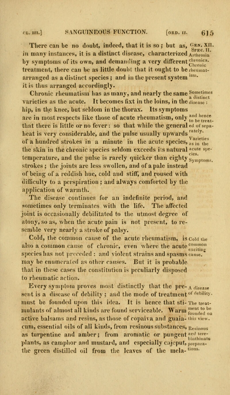 There can be no doubt, indeed, that it is so; but as, <^^en. xii. in many instance?), it is a distinct disease, cliaracterized Anhrosia bv symptoms of its own, and demandins: a very different^l!''.'^'*-  * o «' Chronic treatment, there can be as little doubt that it ought to berheumat- arranged as a distinct species ; and in the present system'^'' it is thus arranged accordingly. Chronic rheumatism has as many, and nearW the same ^°'*^'^^^ a distinct varieties as the acute. It becomes fixt in the loins, in the disease : hip, in the knee, but seldom in the thorax. Its symptoms are in most respects like those of acute rheumatism, only ^nd hence 1 ' ■' to be treat- that there is little or no fever: so that while the general ed oi sepa- heat is very considerable, and the pulse usually upwards'^^'^^' of a hundred strokes in a minute in the acute species, .,5 [^^t'lJ the skin in the chronic s])ecies seldom exceeds its natural «cte s]>e- tempcrature, and the pulse is rarely quicker than eighty symptoms. strokes ; the joints arc less swollen, and of a pale instead of being of a reddish hue, cold and stiff, and roused with difficulty to a perspiration; and always comforted by the application of warmth. The disease continues for an indefinite period, and sometimes only terminates with the life. The affected Joint is occasionally debilitated to the utmost degree of atony, so as, when the acute pain is not present, to re- semble xery nearly a stroke of palsy. Cold, the common cause of the acute rheumatism, is Coid the also a common cause of chronic, even where the acute ^'.'° exciting species has not procoded : and violent strains and spasms cause. may be enumerafed as other causes. But it is probable that in these cases the constitution is peculiarly disposed to rlteumatic action. Every symptom proves most distinctly that the pre-a disease sent is a disease of debility ; and tiie mode of treatment *^^'^'''^>- must be founded upon this idea. It is hence that sti-The treat- mulants of almost all kinds are found serviceable. Warm 1^Vj ^^ louiined oa active balsams and resins, as those of copaiva and guaia-this view. cum, essential oils of all kinds, from resinous substances, Resinous as turpentine and amber; from aromatic or puncrent^''5'^- 11 1 1 11 . 11 • biiithiiiate ]>iants, as camplior and mustard, and especially cajcput,p,epaia- the green distilled oil from the leaves of the mela- °^'