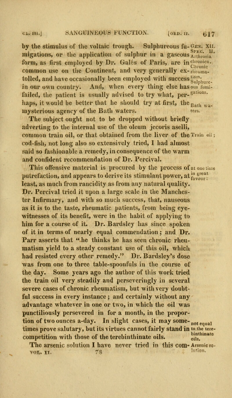 by the stimulus of the voltaic trough. Sulphureous Tu-Gen. xii. migations, or the application of sulphur in a gaseous Aitinosia' form, as first employed by Dr. Gales of Paris, are incionica. , ,, ,; , , ,, Chronic common use on the Continent, and very generally ex-ihcuma- tolled, and have occasionally been employed with successg^j-^^^.^ in our own country. And, when every thing else has ous fumi- failed, the patient is usually advised to try what, per-^'^^'^ haps, it would be better that he should try at first, the g^^,, ^..^_ mysterious agency of the Bath waters. ters. The subject ought not to be dropped without briefly adverting to the internal use of the oleum jecoris aselli, common train oil, or that obtained from the liver of the Train oil; cod-fish, not long also so extensively tried, I had almost said so fashionable a remedy, in consequence of the warm and confident recommendation of Dr. Percival. This offensive material is procured by the process ofatonctiiiie putrefaction, and appears to derive its stimulant power, at f^^J^^^^^ least, as much from rancidity as from any natural quality. Dr. Percival tried it upon a large scale in the Manches- ter Infirmary, and with so much success, that, nauseous as it is to the taste, rheumatic patients, from being eye- witnesses of its benefit, were in the habit of applying to him for a course of it. Dr. Bardsley has since spoken of it in terms of nearly equal commendation; and Dr. Parr asserts that he thinks he has seen chronic rheu- matism yield to a steady constant use of this oil, which had resisted every other remedy.*' Dr. Bardsley's dose was from one to three table-spoonfuls in the course of the day. Some years ago the author of this work tried the train oil very steadily and perseveringly in several severe cases of chronic rheumatism, but with very doubt- ful success in every instance; and certainly without any advantage whatever in one or two, in which the oil was punctiliously persevered in for a month, in the propor- tion of two ounces a-day. In slight cases, it may some-j^^^^j times prove salutary, but its virtues cannot fairly stand in tothe tere- competition with those of the terebinthinate oils. ojis^ ' The arsenic solution I have never tried in this com- Arsenic so^ vol, IT. 78 '^''-'