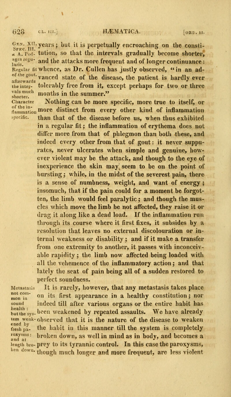 Gen. xn.years; but it is perpetually encroaching on the consti- A A. Pod- tution, so that the intervals gradually become shorter^ Uris ^ and the attacks more frequent and of longer continuance: Regular fitwhcnce, as Dr. Cullen has justly observed, in an ad- o t e gout, ^^j^^g^ state of the disease, the patient is hardly ever afterwards , , , , ^ „ . „ iiie intey- tolerably tree from it, except perhaps for two or three Sirt'^r^ montiss in the summer. Character Nothing Can be more specific, more true to itself, or flammaion ^^'^ distinct from every other kind of inflammation i-pecific. than that of the disease before us, when thus exhibited in a regular fit; the inflammation of erythema does not differ more from that of phlegmon than both these, and indeed every other from that of gout: it never suppu- rates, never ulcerates when simple and genuine, how- ever violent may be the attack, and though to the eye of inexperience the skin may! seem to be on the point of bursting; while, in the midst of the severest pain, there is a sense of numbness, weight, and want of energy ; insomuch, that if the pain could for a moment be forgot- ten, the limb would feel paralytic; and though the mus- cles which move the limb be not affected, they raise it or drag it along like a dead load. If the inflammation run through its course where it first fixes, it subsides by a resolution that leaves no external discolouration or in- ternal weakness or disability j and if it make a transfer from one extremity to another, it passes w ith inconceiv- able rapidity j the limb now affected being loaded with all the vehemence of the inflammatory action j and that lately the seat of pain being all of a sudden restored to perfect soundness. Metastasis It is rarcly, however, that any metastasis takes place mon*^^n^ OH its first appearance in a healthy constitution; nor sound indeed till after various organs or the entire habit has butthesys-^^*' Weakened by repeated assaults. We have already tem weak- observed that it is the nature of the disease to weaken fresh pa- the habit in this manner till the system is completely joxysms: broken down, as well in mind as in body, and becomes a and at • length bro- prey to its tyrannic control. In this case the paroxysms, ken cown. tj,ougj, niuch longer and more frequent, are less violent