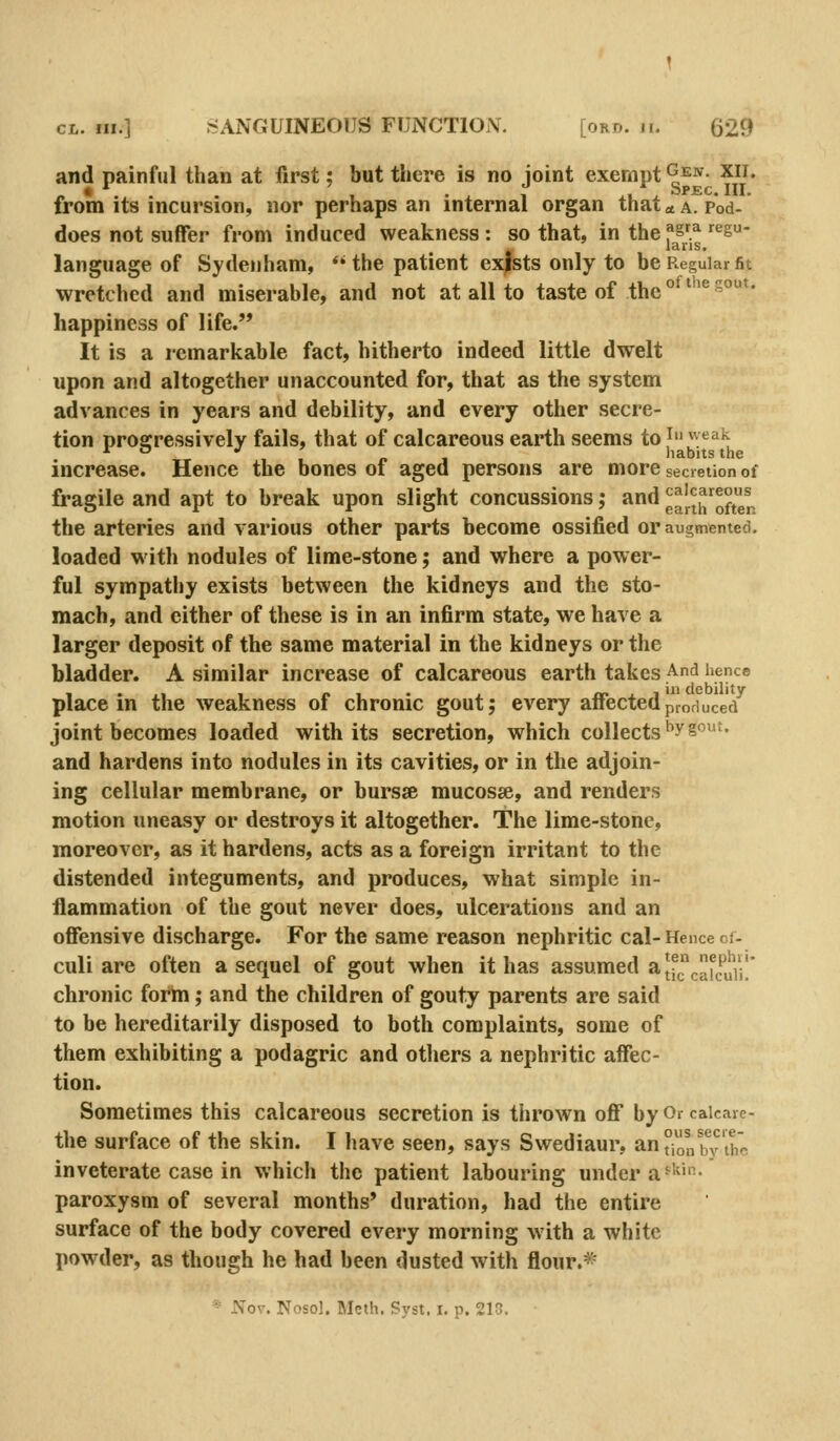 and painful than at first; but there is no joint exempt ^J-^- xii. «•.. . , -^ 1 ^ix Spec. III. from its incursion, nor perhaps an internal organ that ^ a. Pod- does not suffer from induced weakness : so that, in the f^f^ •^'^S- laris. language of Sydenham, *'the patient exists only to be Regular fit wretched and miserable, and not at all to taste of the °^*''^^°*' happiness of life. It is a remarkable fact, hitherto indeed little dwelt upon and altogether unaccounted for, that as the system advances in years and debility, and every other secre- tion progressively fails, that of calcareous earth seems to^';*^^'^ increase. Hence the bones of aged persons are more secretion of fragile and apt to break upon slight concussions; and g^nrSfter. the arteries and various other parts become ossified or augmented. loaded with nodules of lime-stone; and where a power- ful sympathy exists between the kidneys and the sto- mach, and either of these is in an infirm state, we have a larger deposit of the same material in the kidneys or the bladder. A similar increase of calcareous earth takes And hence place in the weakness of chronic gout; every affected produced joint becomes loaded with its secretion, which collects ^ys'- and hardens into nodules in its cavities, or in the adjoin- ing cellular membrane, or bursse mucosae, and renders motion uneasy or destroys it altogether. The lime-stone, moreover, as it hardens, acts as a foreign irritant to the distended integuments, and produces, what simple in- flammation of the gout never does, ulcerations and an offensive discharge. For the same reason nephritic cal- Hence of- culi are often a sequel of gout when it has assumed a|fc[Py/j|' chronic form; and the children of gouty parents are said to be hereditarily disposed to both complaints, some of them exhibiting a podagric and others a nephritic affec- tion. Sometimes this calcareous secretion is thrown off by Or caicare- the surface of the skin. I have seen, says Swediaur, an °k.n b^?'thc inveterate case in which the patient labouring under a^i^-- paroxysm of several months* duration, had the entire surface of the body covered every morning with a white powder, as though he had been dusted with flour.* * Nov. Nose], Meth. Syst. i, p. 218,