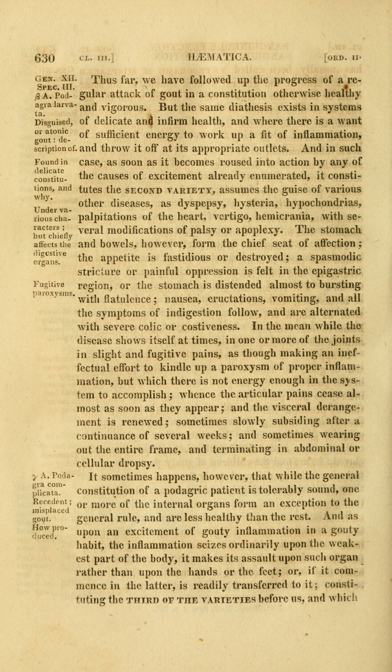 Gen. XII. Thus far, we have followed up the prosrress of a re- Spec. III. ^ 1 r o - /3 A. Pod- gular attack of gout in a constitution otherwise healthy agiaiarva-j^j,^ vigorous. But the Same diathesis exists in systems Disguised, of delicate an4 infirm health, and where there is a want 01 atonic Qf siifficient enersjy to work up a fit of inflammation, gout: de- o^ i ' scriptionof. and throw it off at its appropriate outlets. And in such Found in casc, as soon as it becomes roused into action by any of con'stttu- ^^^ causes of excitement already enumerated, it consti- tions, and tutes the SECON^D VARIETY, assumcs the guise of various other diseases, as dyspepsy, hysteria, hypochondrias, riouscha- palpitations of the heart, vertigo, hemicrania, with se- bT^ch^ fl ^'^^^1 modifications of palsy or apoplexy. The stomach afifectsthe and bowcls, however, form the chief seat of affection; 'o!|ans'^ the appetite is fastidious or destroyed; a spasmodic stricture or painful oppression is felt in the epigastric Fugitive region, or the stomach is distended almost to bursting ^'^'°^^^'^* with flatulence; nausea, eructations, vomiting, and all the symptoms of indigestion follow, and are alternated with severe colic or costiveness. In the mean while the disease shows itself at times, in one or more of the joints in slight and fugitive pains, as though making an inef- fectual effort to kindle up a paroxysm of proper inflam- mation, but which there is not energy enough in the sys- tem to accomplish; whence the articular pains cease al- most as soon as they appear; and tlie visceral derange- ment is renewed; sometimes slowly subsiding altera continuance of several weeks; and sometimes wearing out the entire frame, and terminating in abdominal or cellular dropsy. y A. Poda- It sometimes happens, however, that while the general pli^catT constitution of a podagric patient is tolerably sound, one Recedent; q^. ,^jQj,g ^f ^jjg internal organs form an exception to the misplaced , , , . a i goyt. general rule, and are less healthy than the rest. Aud as fhS' P^ ^ excitement of gouty inflammation in a gouty habit, the inflammation seizes ordinarily upon the weak- est part of the body, it makes its assault upon such organ rather than upon the hands or the feet; or, if it com- mence in the latter, is readily transferred to it; consti- tuting the THIRD OF THE VARIETIES bcforc US, and whicii