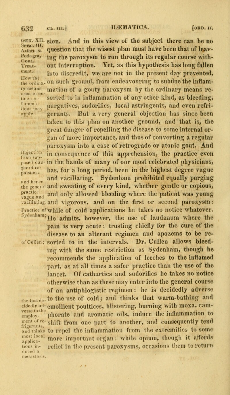 GE^. xii. sion. And in this view of the subject there can be no Spec III Arthroo-a qucstion that the wisest plan must have been that of leav- Podagra. j,,g ^j^g paroxysHi to Fun through its regular course with- Tfeat- out interruption. Yet, as this hypothesis has long fallen mem. ^^^^^ discredit, we are not in the present day prevented, the oj(iinci-on sucli giouud, IVom endeavouring to subdue the inflam- ry means mation of a ffouty paroxysm by the ordinary means re- used in en- , . . „ ■ o , , . , ., 1. tonic ill- sorted to in inflammation oi any other kind, as bleeding, namma- purgatives, sudoriilcs, local astringents, and even refri- appiv. gerants. But a very general objection has since been taken to this plan on another ground, and that is, the great danger of repelling the disease to some internal or- gan of more importance, and thus of converting a regular paroxysm into a case of retrograde or atonic gout. And Objection jj^ consequence of this apprehension, the practice even from sup- ' ^ ^ *^ . posed dan-in the hands of many of our most celebrated physicians, puIs^onT ^^^^» ^^^ ^ ^o§ period, been in the highest degree vague and vacillating. Sydenham prohibited equally purging the general and swcatiug of cvery kind, whether gentle or copious, *^^^ ^and ^*^ ^^y allowed bleeding where the patient was young vacillating, and vigorous, and on the first or second paroxysm: Practice of while of cold applications he takes no notice whatever. Sydenham;jj^ admits, howevcr, the use of laudanum where the pain is very acute: trusting chiefly for the cure of the disease to an alterant regimen and apozems to be re- ofCuiien; sorted to in the intervals. Dr. Cullen allows bleed- ing with the same restriction as Sydenham, though he I'ecommends the application of leeches to the inflamed part, as at all times a safer practice than the use of the lancet. Of cathartics and sudorifics he takes no notice otherwise than as these may enter into the general course of an antiphlogistic regimen : he is decidedly adverse the lastdc-to the use of cold; and thinks that warm-bathing and cidediy ad- emollient poultices, blistering, burning with moxa, cam- cm ploy-^ ^ ph or ate and aromatic oils, induce the inflammation to mentofrc-g^jf^ from onc part to another, and consequently tend frigerants, • . ..• i and thinks to rcpcl the inflammation from the extremities to some 'a tica-'' ^'^ important organ: while opium, though it affords tions in- relief in the present paroxysms, occasions them to return dnced a metastai.is.