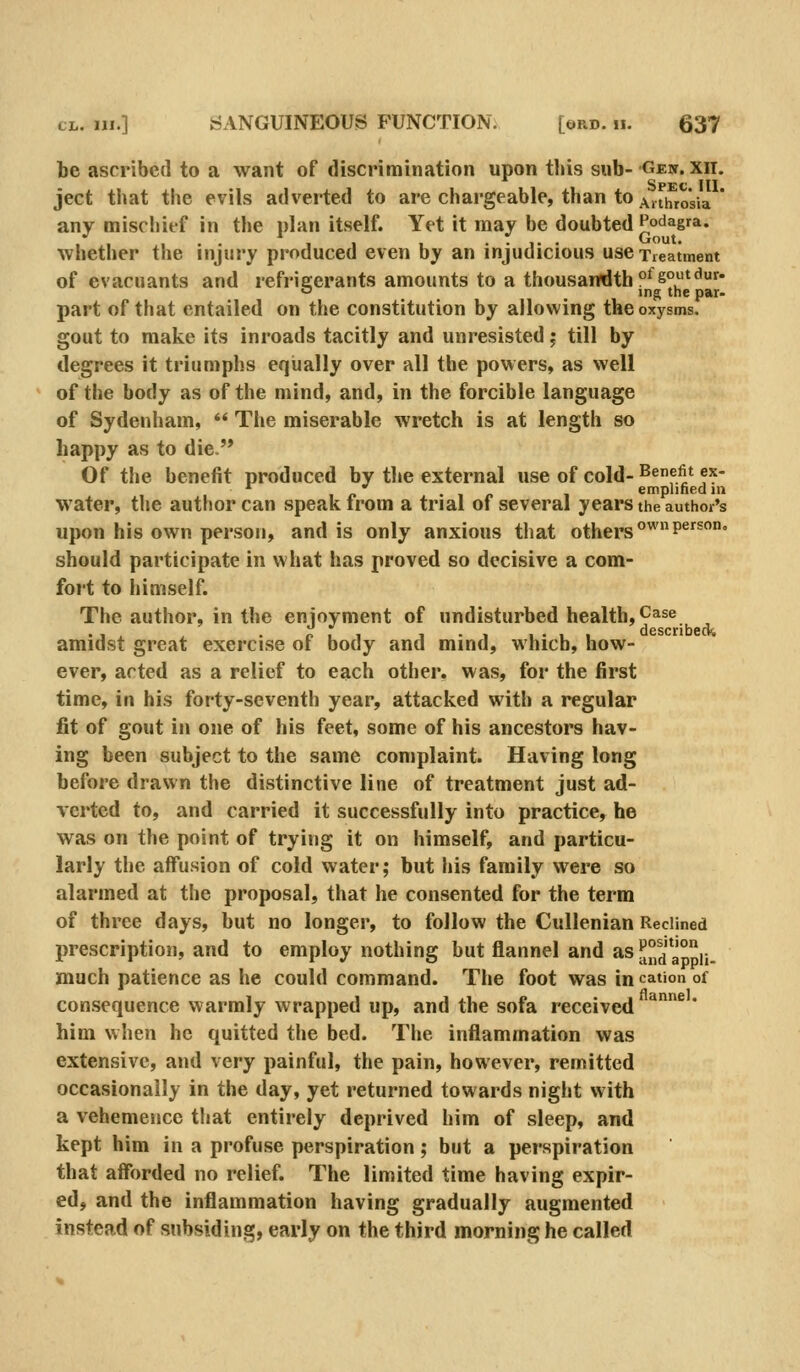 be ascribed to a want of discrimination upon tbis sub-Gew. xii. Spec III ject tbat the evils adverted to are chargeable, than to j^ithroVia ' any mischief in the plan itself. Yet it may be doubted Podagra. . . ... 1 1 . ..... Gout. whether the injury produced even by an injudicious use Treatment of evacuants and refrieerants amounts to a thousandth °^soutdur. c ing the par- part of that entailed on the constitution by allowing theoxysms. gout to make its inroads tacitly and unresisted j till by degrees it triumphs eqiially over all the powers, as well of the body as of the mind, and, in the forcible language of Sydenham, *' The miserable wretch is at length so happy as to die Of the benefit produced by tl»e external use of cold-^^f.^* f^  . 1 /. 1 emplined in water, the author can speak irom a trial of several years the author's upon his own person, and is only anxious that others °'P^^^' should participate in what has proved so decisive a com- fort to himself. The author, in the enjoyment of undisturbed health, Case amidst great exercise of body and mind, which, how- ever, acted as a relief to each other, was, for the first time, in his forty-seventh year, attacked with a regular fit of gout in one of his feet, some of his ancestors hav- ing been subject to the same complaint. Having long before drawn the distinctive line of treatment just ad- verted to, and carried it successfully into practice, he was on the point of trying it on himself, and particu- larly the affusion of cold water; but his family were so alarmed at the proposal, that he consented for the term of three days, but no longer, to follow the Cullenian Reclined prescription, and to employ nothing but flannel and as a°d ajpii- much patience as he could command. The foot was in cation of consequence warmly wrapped up, and the sofa received ^^ * him when he quitted the bed. The inflammation was extensive, and very painful, the pain, however, remitted occasionally in the day, yet returned towards night with a vehemence that entirely deprived him of sleep, and kept him in a profuse perspiration; but a perspiration that affV)rded no relief. The limited time having expir- ed, and the inflammation having gradually augmented instead of subsiding, early on the third morning he called