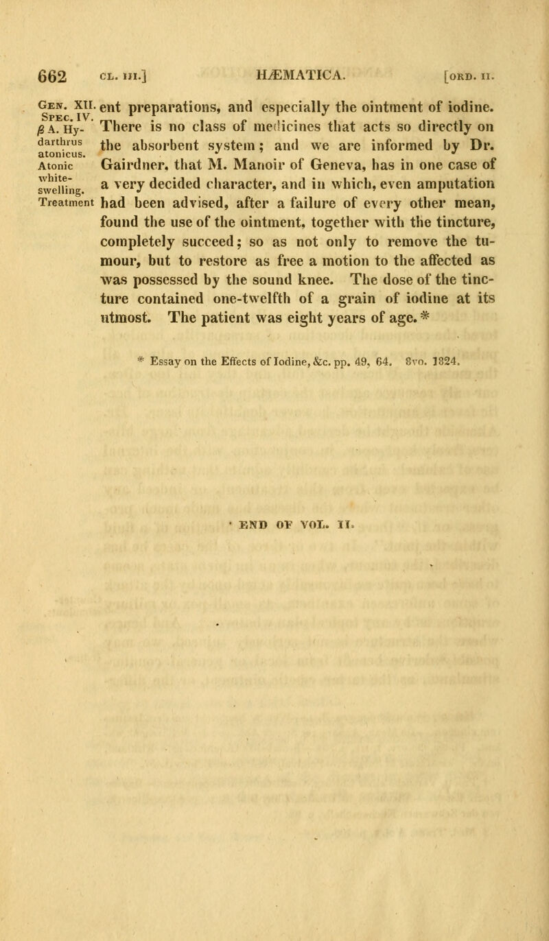 I. XII. ent preparations, and especially the ointment of iodine. Gen. Spec ^A. Hy- There is no class of meiHcines that acts so directly on darthius ^jjg absorbent system; and we are informed by Dr. atonicus. , * •' Atonic Gairdner. that M. Manoir of Geneva, has in one case of sweHine. ^ ^^^y decided character, and in which, even amputation Treatment had been advised, after a failure of every other mean, found the use of the ointment, together with the tincture, completely succeed; so as not only to remove the tu- mour, but to restore as free a motion to the aflfected as was possessed by the sound knee. The dose of the tinc- ture contained one-twelfth of a grain of iodine at its utmost. The patient was eight years of age. * * Essay on the Effects of Iodine, &c. pp. 49, 64. 8vo. 1824. END OP VOTi. II.